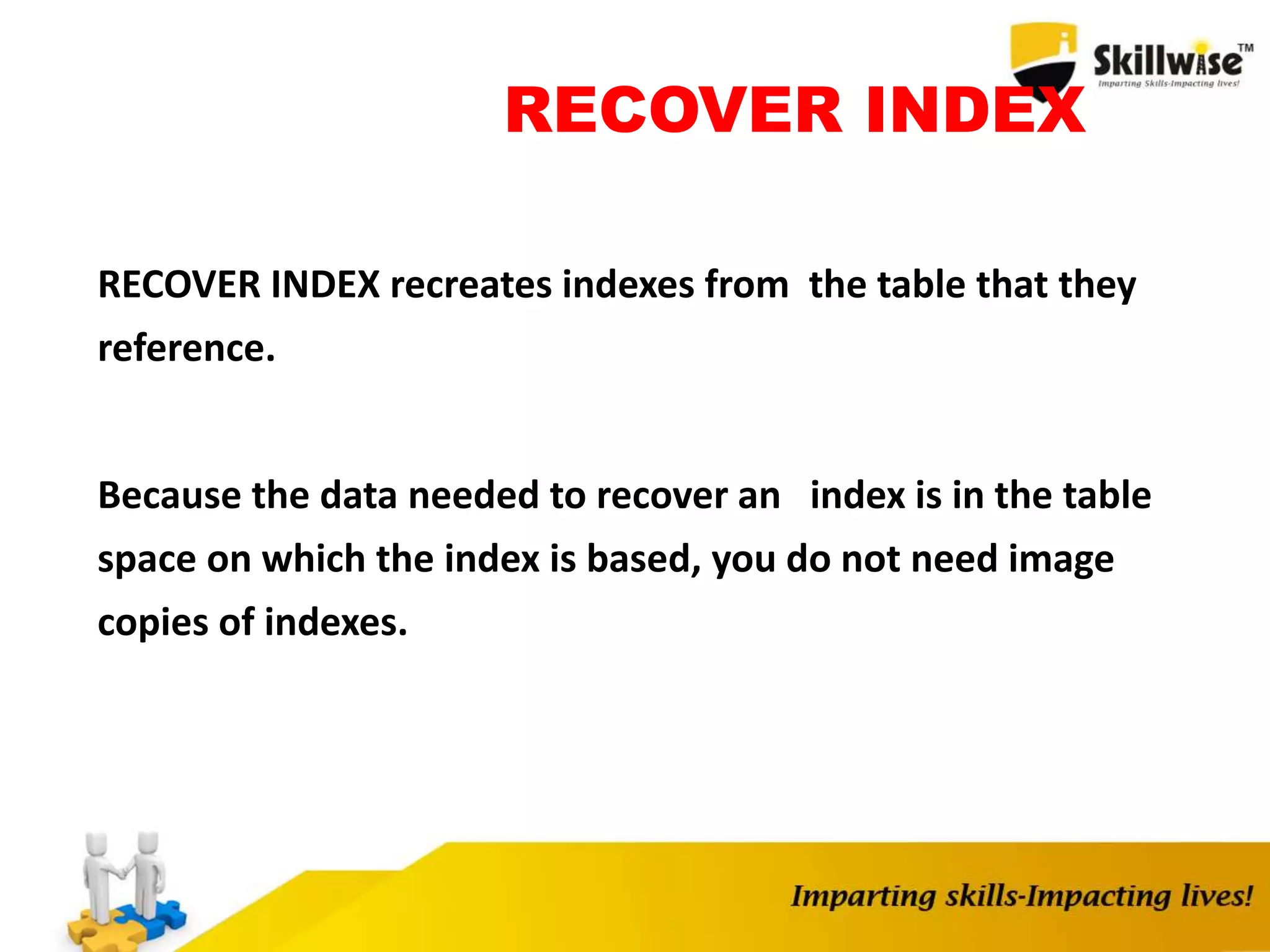 RECOVER INDEX
RECOVER INDEX recreates indexes from the table that they
reference.
Because the data needed to recover an index is in the table
space on which the index is based, you do not need image
copies of indexes.
 
