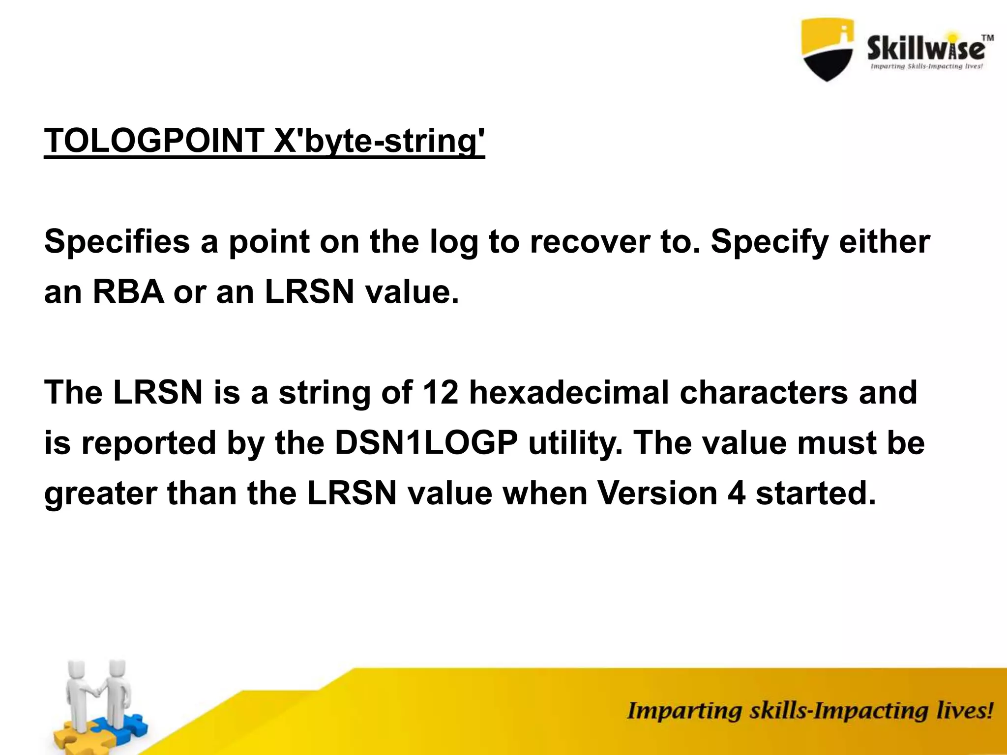 TOLOGPOINT X'byte-string'
Specifies a point on the log to recover to. Specify either
an RBA or an LRSN value.
The LRSN is a string of 12 hexadecimal characters and
is reported by the DSN1LOGP utility. The value must be
greater than the LRSN value when Version 4 started.
 
