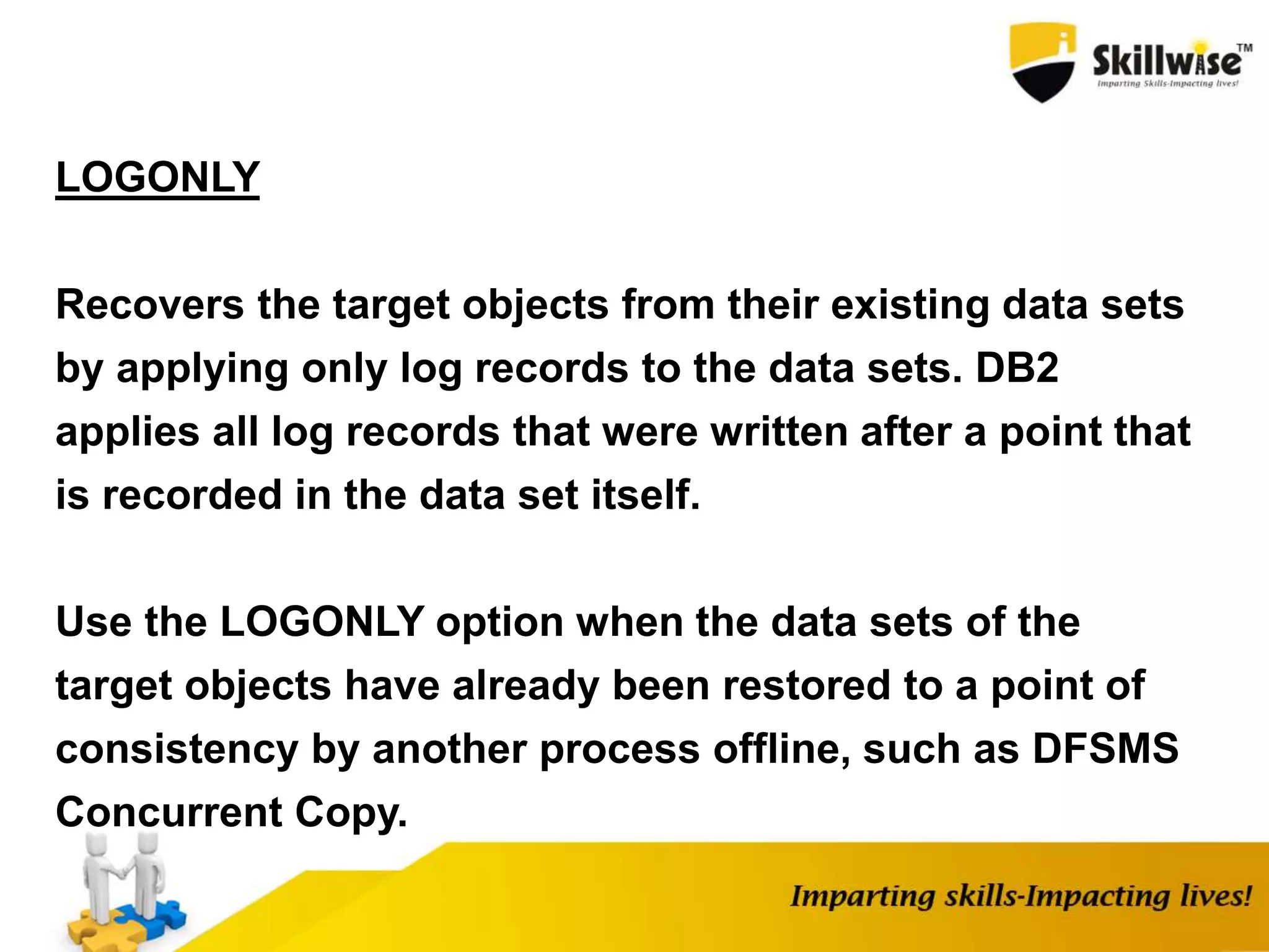 LOGONLY
Recovers the target objects from their existing data sets
by applying only log records to the data sets. DB2
applies all log records that were written after a point that
is recorded in the data set itself.
Use the LOGONLY option when the data sets of the
target objects have already been restored to a point of
consistency by another process offline, such as DFSMS
Concurrent Copy.
 