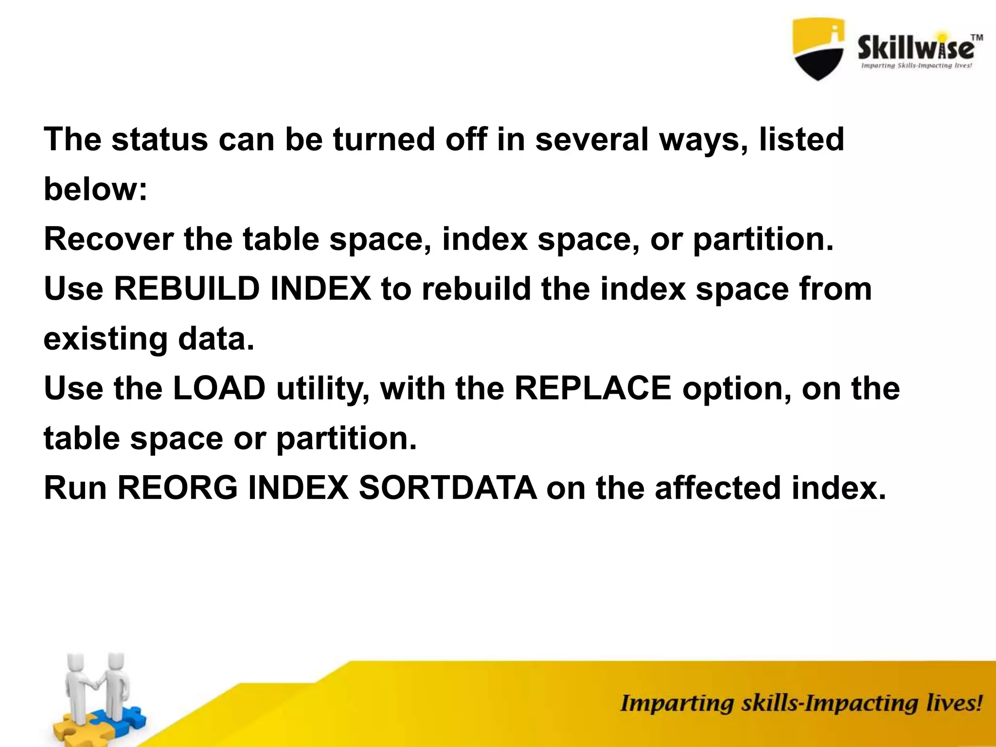 The status can be turned off in several ways, listed
below:
Recover the table space, index space, or partition.
Use REBUILD INDEX to rebuild the index space from
existing data.
Use the LOAD utility, with the REPLACE option, on the
table space or partition.
Run REORG INDEX SORTDATA on the affected index.
 