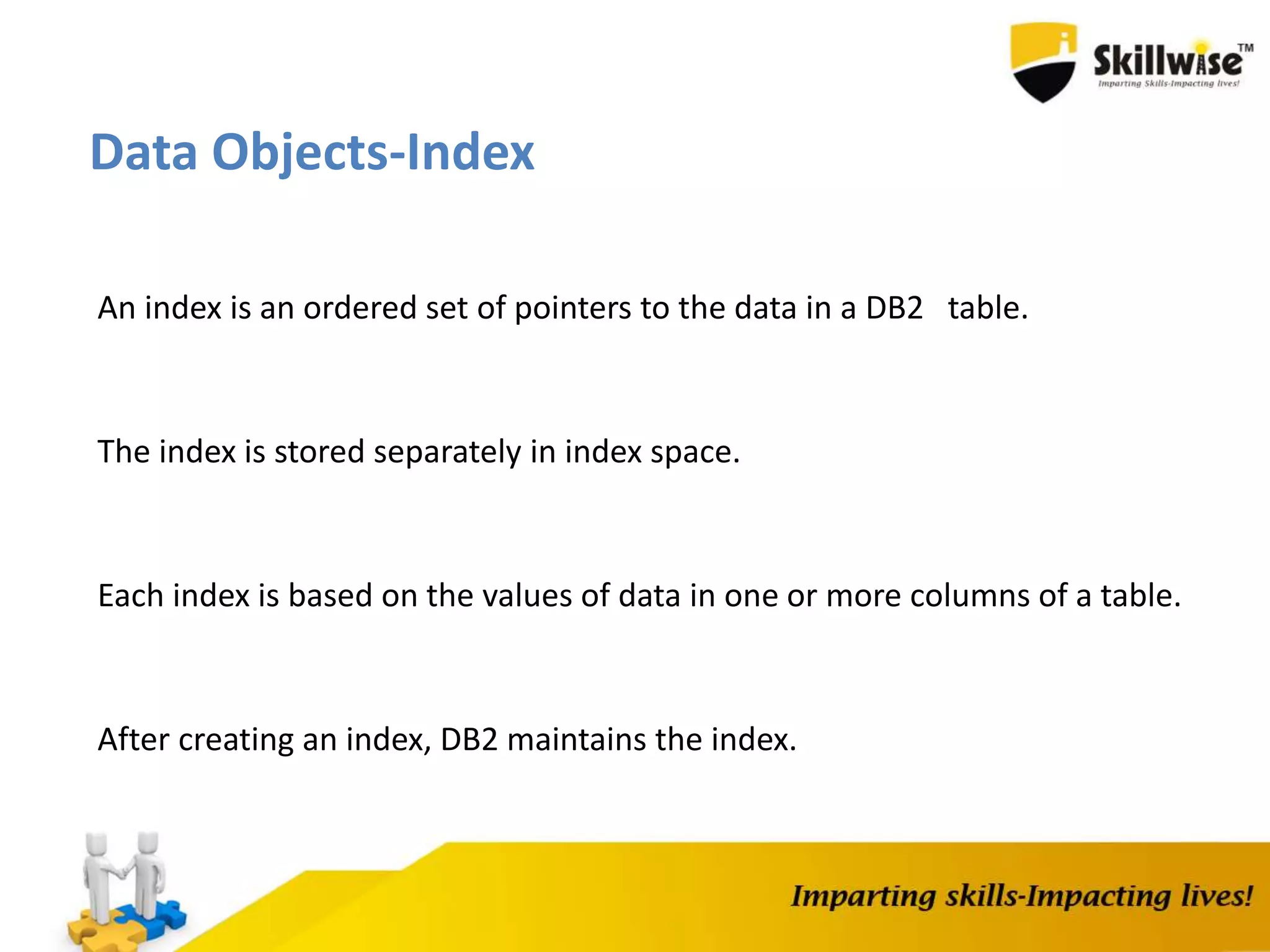 Data Objects-Index
An index is an ordered set of pointers to the data in a DB2 table.
The index is stored separately in index space.
Each index is based on the values of data in one or more columns of a table.
After creating an index, DB2 maintains the index.
 