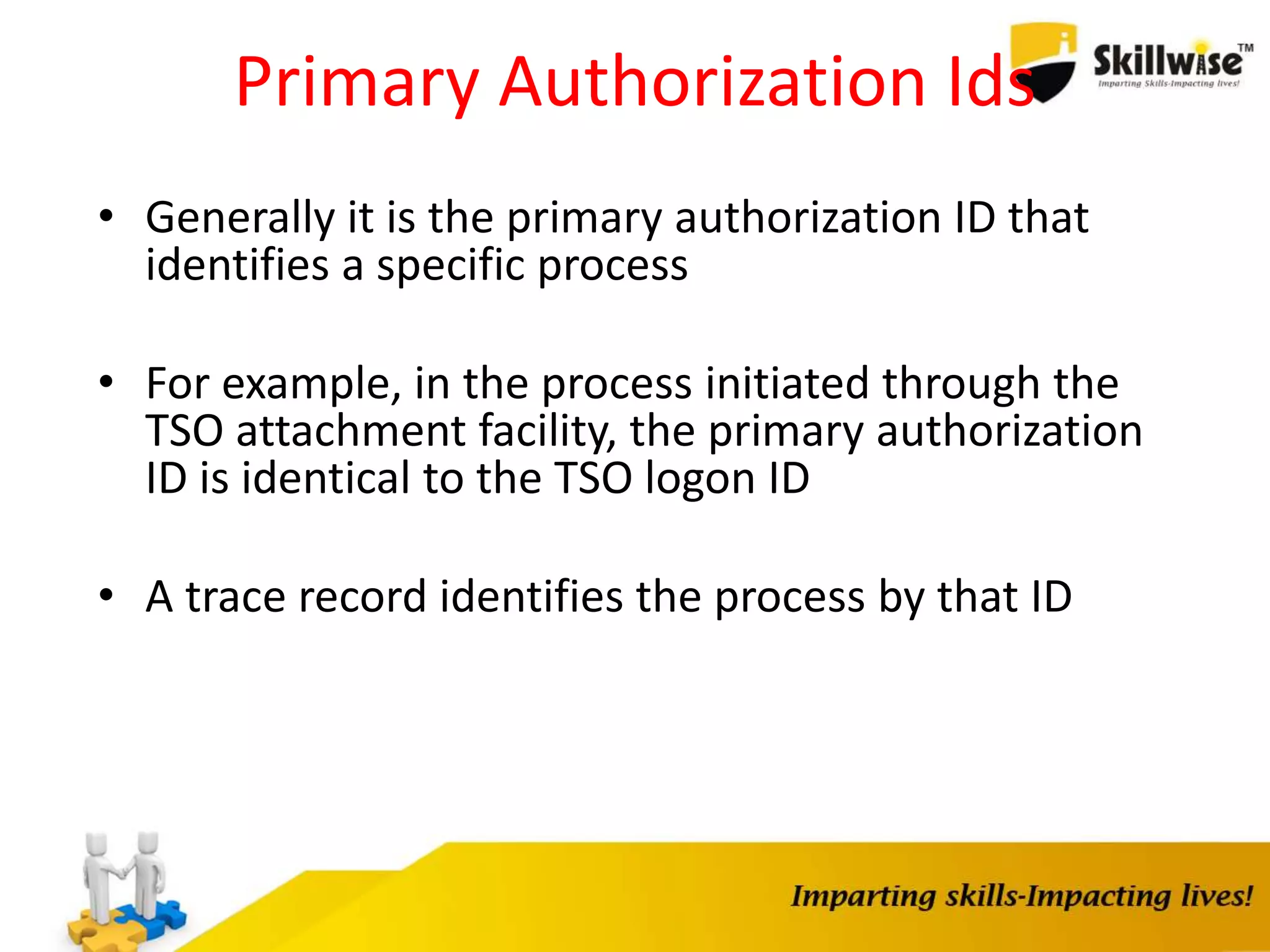 Primary Authorization Ids
• Generally it is the primary authorization ID that
identifies a specific process
• For example, in the process initiated through the
TSO attachment facility, the primary authorization
ID is identical to the TSO logon ID
• A trace record identifies the process by that ID
 