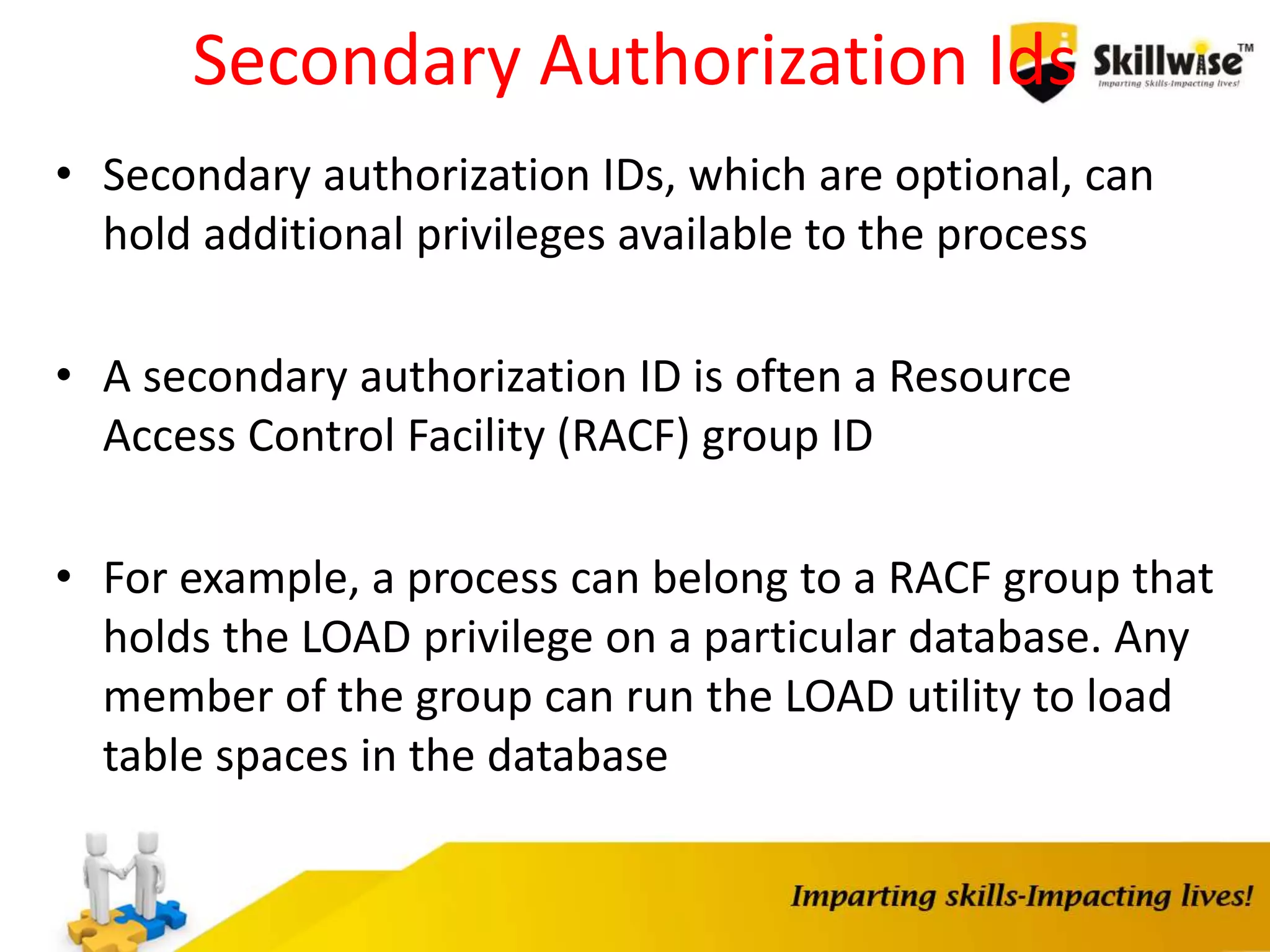 Secondary Authorization Ids
• Secondary authorization IDs, which are optional, can
hold additional privileges available to the process
• A secondary authorization ID is often a Resource
Access Control Facility (RACF) group ID
• For example, a process can belong to a RACF group that
holds the LOAD privilege on a particular database. Any
member of the group can run the LOAD utility to load
table spaces in the database
 