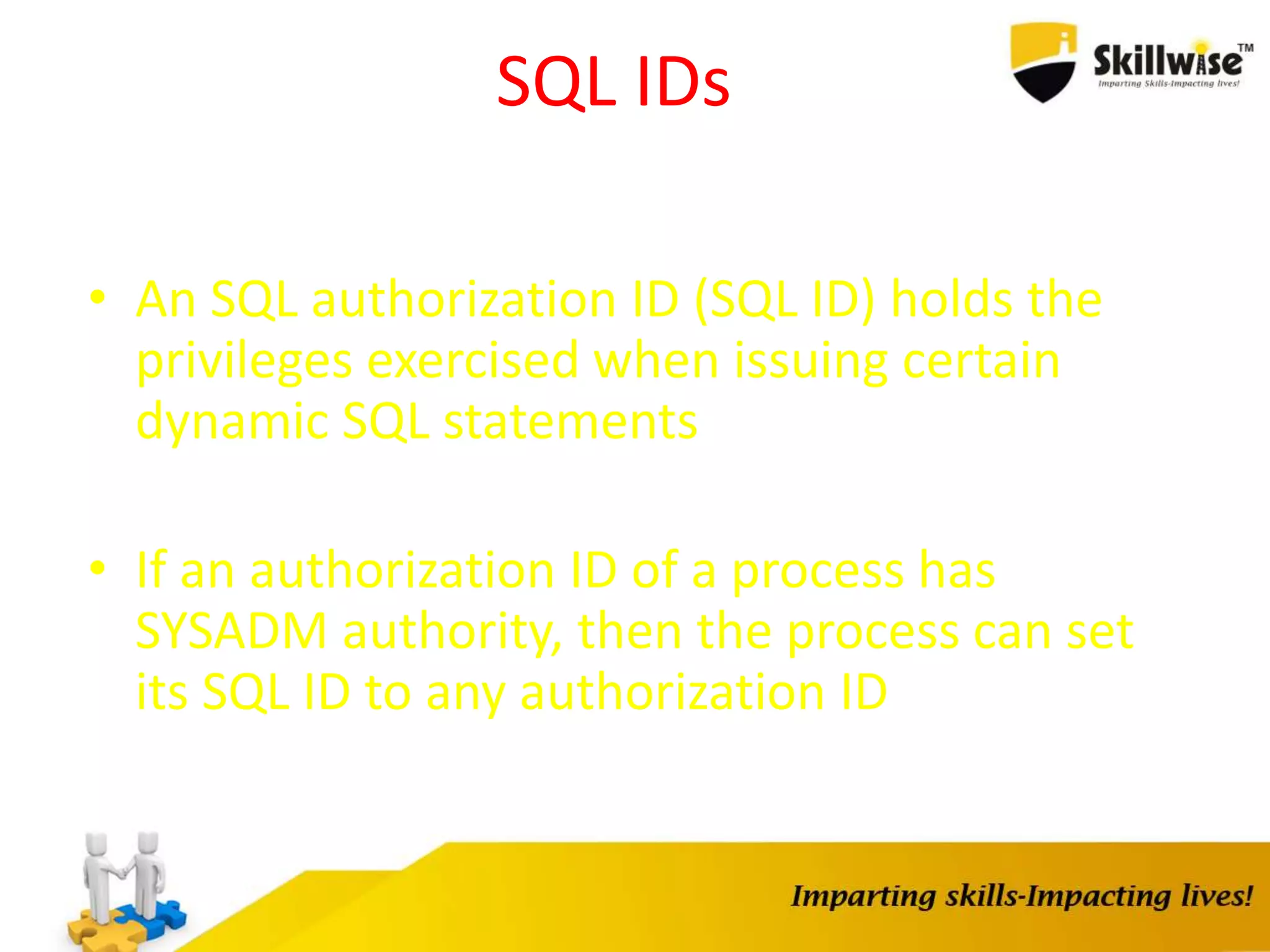 SQL IDs
• An SQL authorization ID (SQL ID) holds the
privileges exercised when issuing certain
dynamic SQL statements
• If an authorization ID of a process has
SYSADM authority, then the process can set
its SQL ID to any authorization ID
 