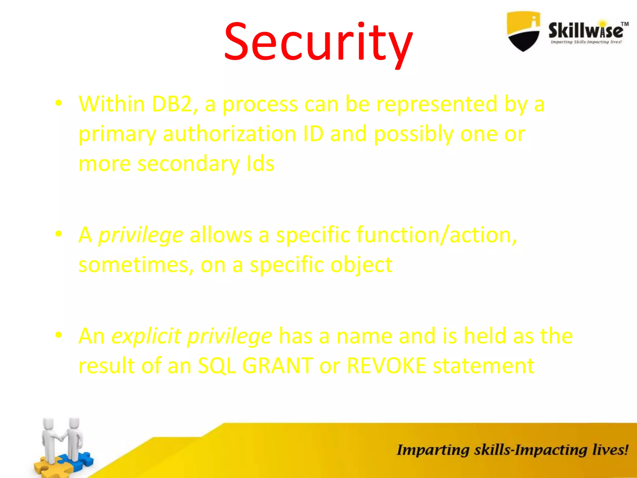Security
• Within DB2, a process can be represented by a
primary authorization ID and possibly one or
more secondary Ids
• A privilege allows a specific function/action,
sometimes, on a specific object
• An explicit privilege has a name and is held as the
result of an SQL GRANT or REVOKE statement
 