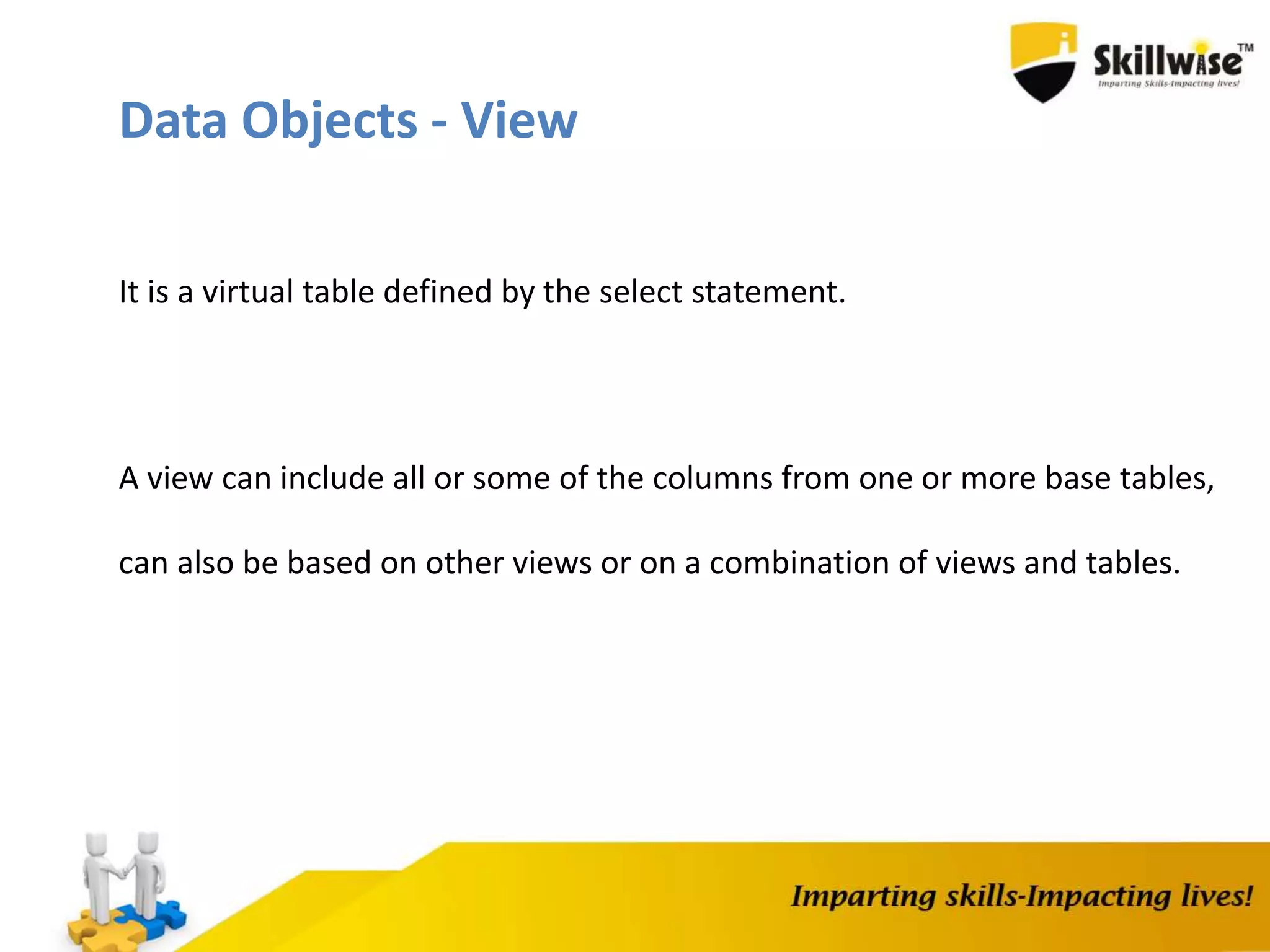Data Objects - View
It is a virtual table defined by the select statement.
A view can include all or some of the columns from one or more base tables,
can also be based on other views or on a combination of views and tables.
 