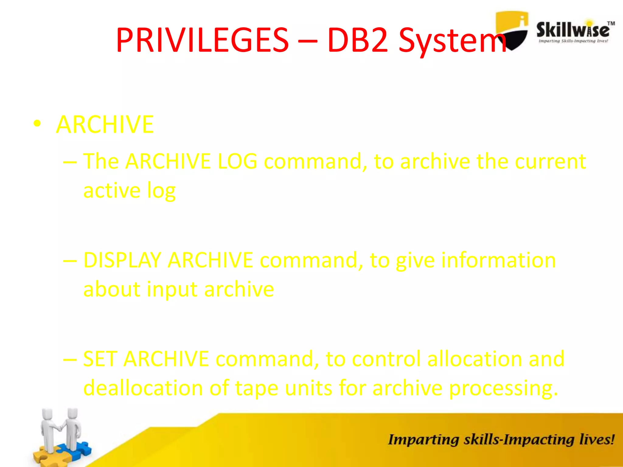PRIVILEGES – DB2 System
• ARCHIVE
– The ARCHIVE LOG command, to archive the current
active log
– DISPLAY ARCHIVE command, to give information
about input archive
– SET ARCHIVE command, to control allocation and
deallocation of tape units for archive processing.
 