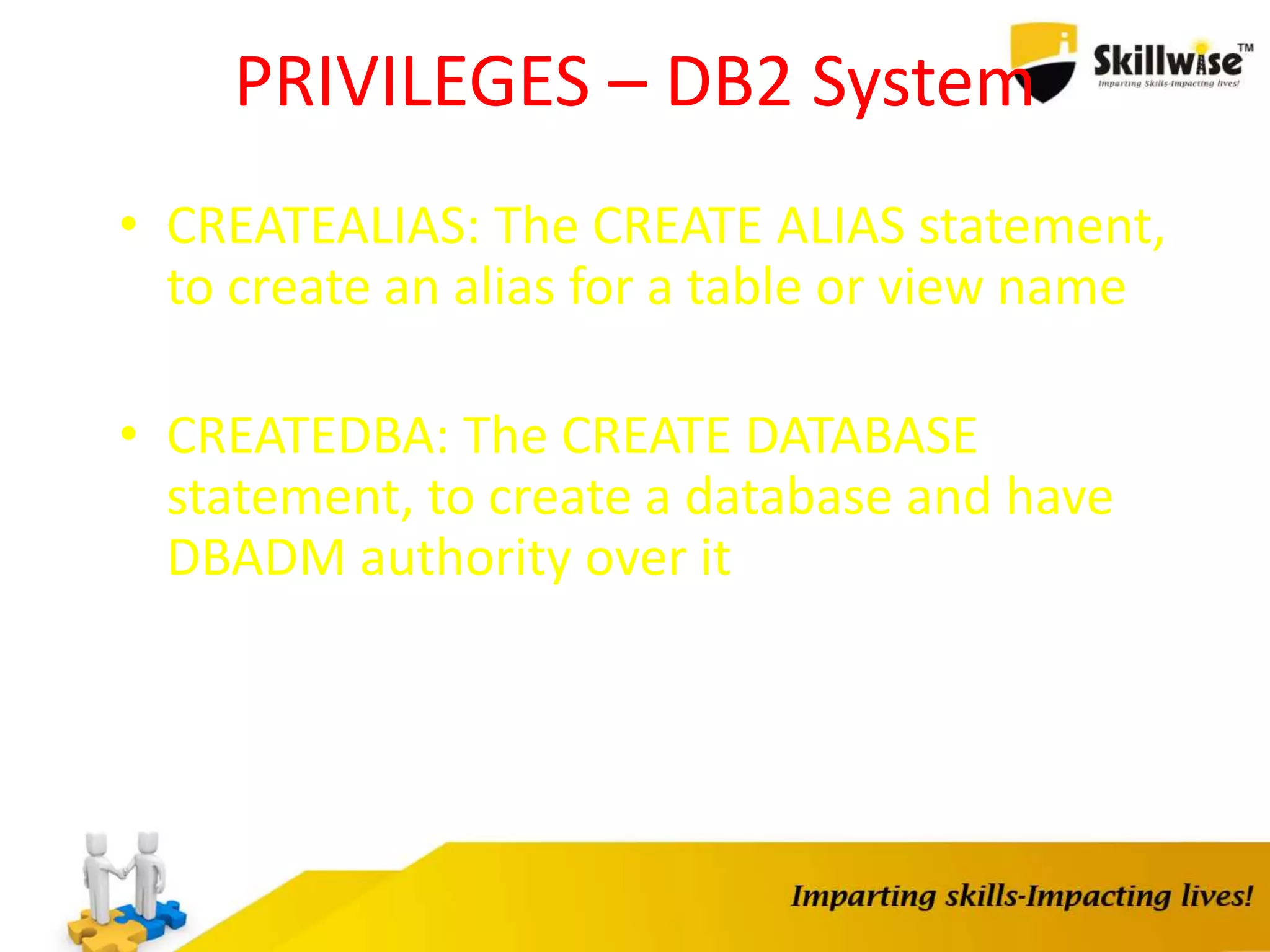 PRIVILEGES – DB2 System
• CREATEALIAS: The CREATE ALIAS statement,
to create an alias for a table or view name
• CREATEDBA: The CREATE DATABASE
statement, to create a database and have
DBADM authority over it
 