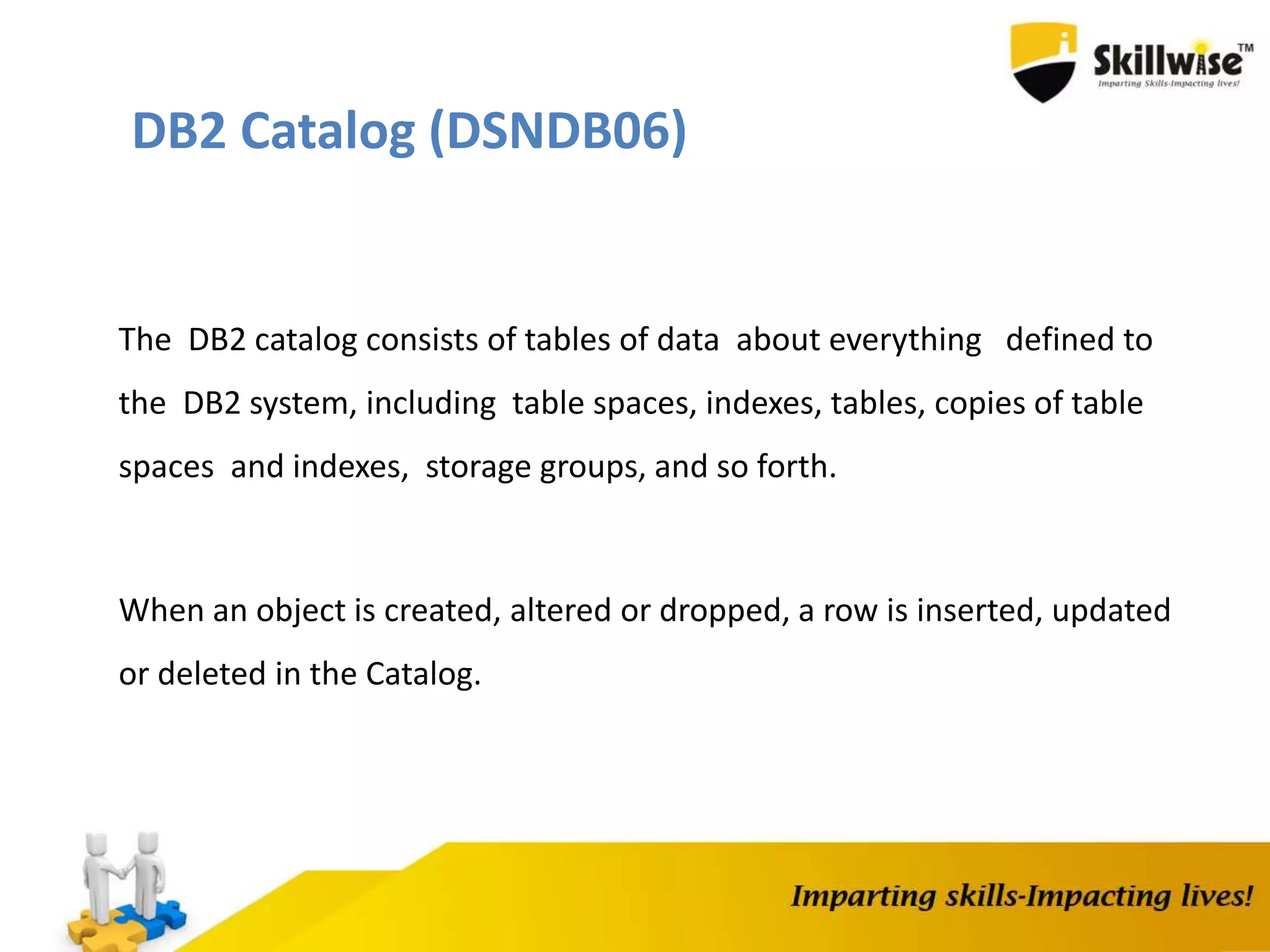 DB2 Catalog (DSNDB06)
The DB2 catalog consists of tables of data about everything defined to
the DB2 system, including table spaces, indexes, tables, copies of table
spaces and indexes, storage groups, and so forth.
When an object is created, altered or dropped, a row is inserted, updated
or deleted in the Catalog.
 