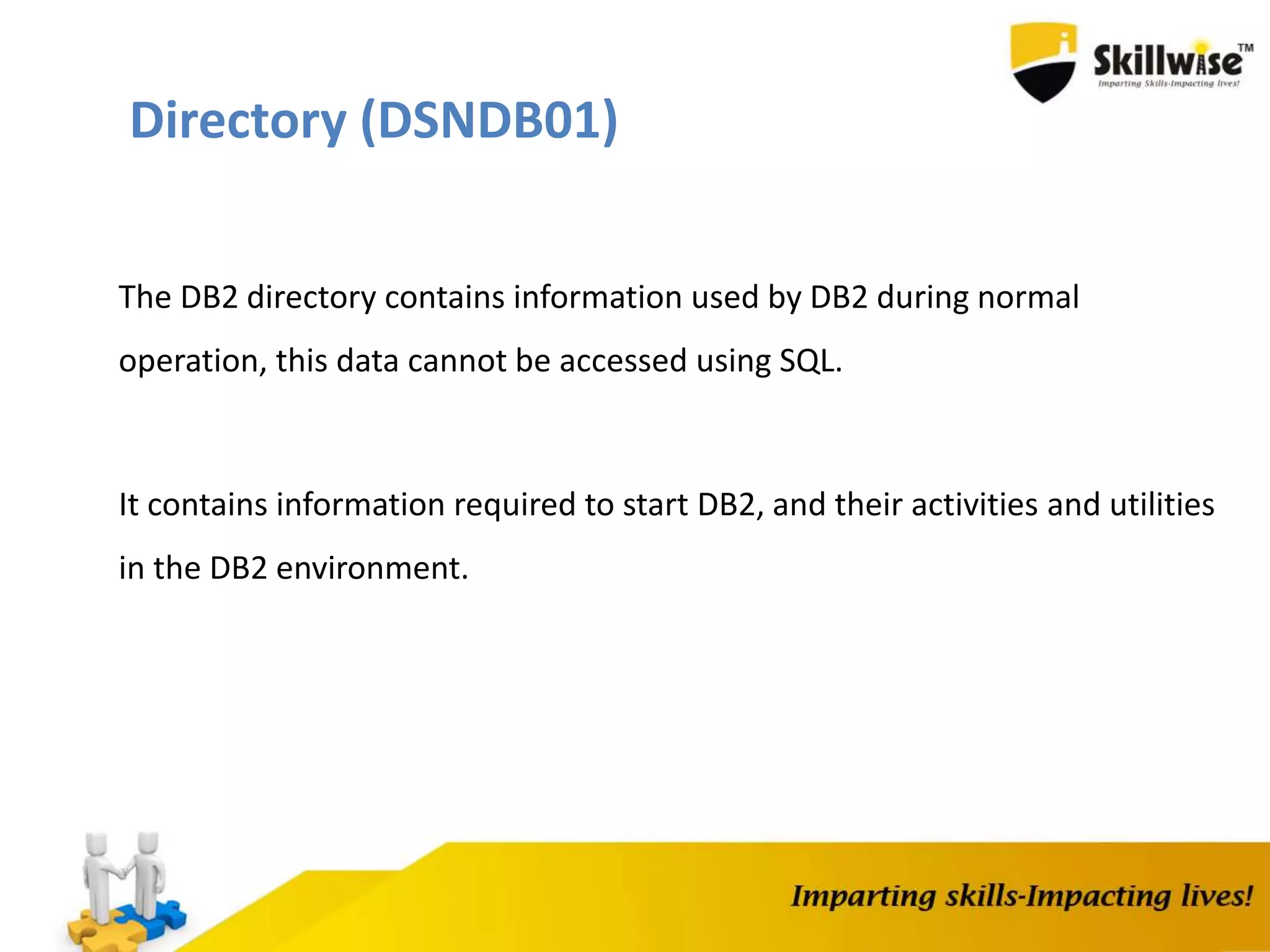 Directory (DSNDB01)
The DB2 directory contains information used by DB2 during normal
operation, this data cannot be accessed using SQL.
It contains information required to start DB2, and their activities and utilities
in the DB2 environment.
 
