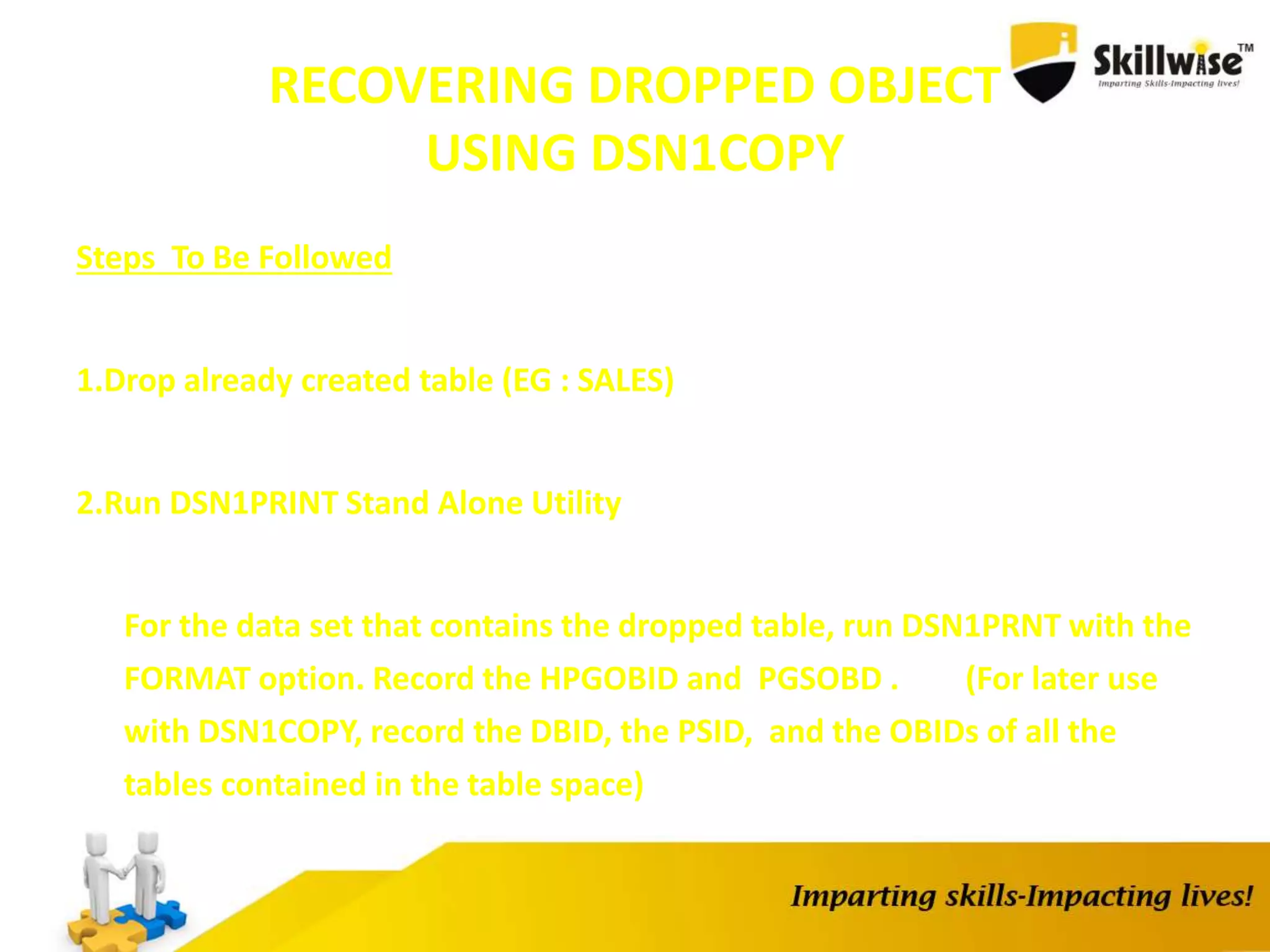 RECOVERING DROPPED OBJECT
USING DSN1COPY
Steps To Be Followed
1.Drop already created table (EG : SALES)
2.Run DSN1PRINT Stand Alone Utility
For the data set that contains the dropped table, run DSN1PRNT with the
FORMAT option. Record the HPGOBID and PGSOBD . (For later use
with DSN1COPY, record the DBID, the PSID, and the OBIDs of all the
tables contained in the table space)
 