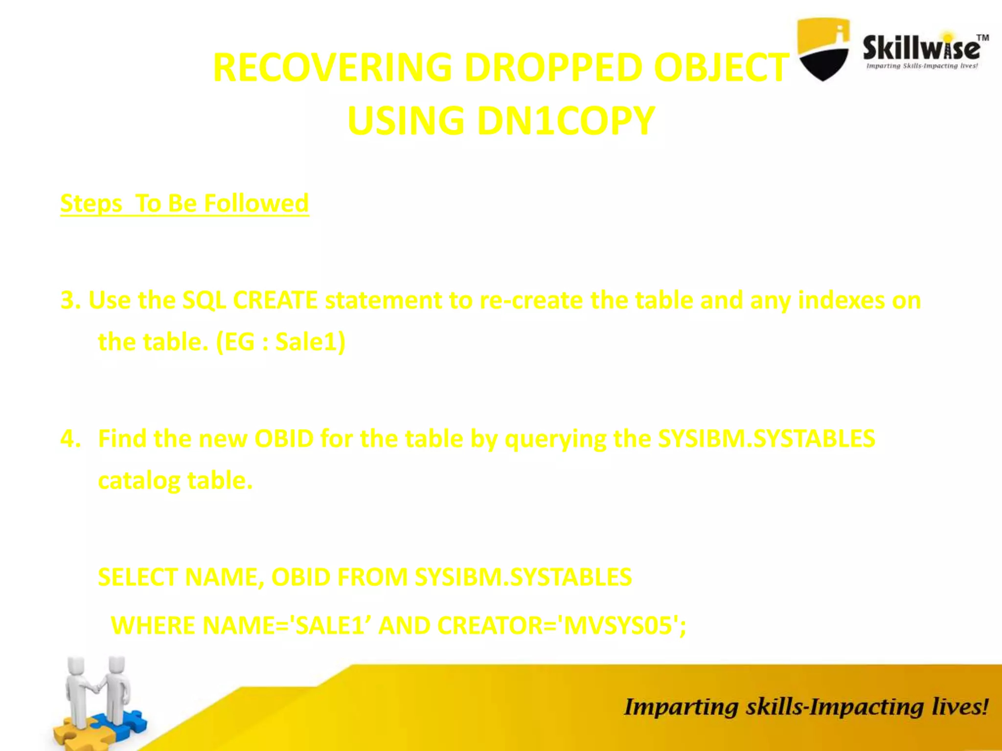 RECOVERING DROPPED OBJECT
USING DN1COPY
Steps To Be Followed
3. Use the SQL CREATE statement to re-create the table and any indexes on
the table. (EG : Sale1)
4. Find the new OBID for the table by querying the SYSIBM.SYSTABLES
catalog table.
SELECT NAME, OBID FROM SYSIBM.SYSTABLES
WHERE NAME='SALE1’ AND CREATOR='MVSYS05';
 
