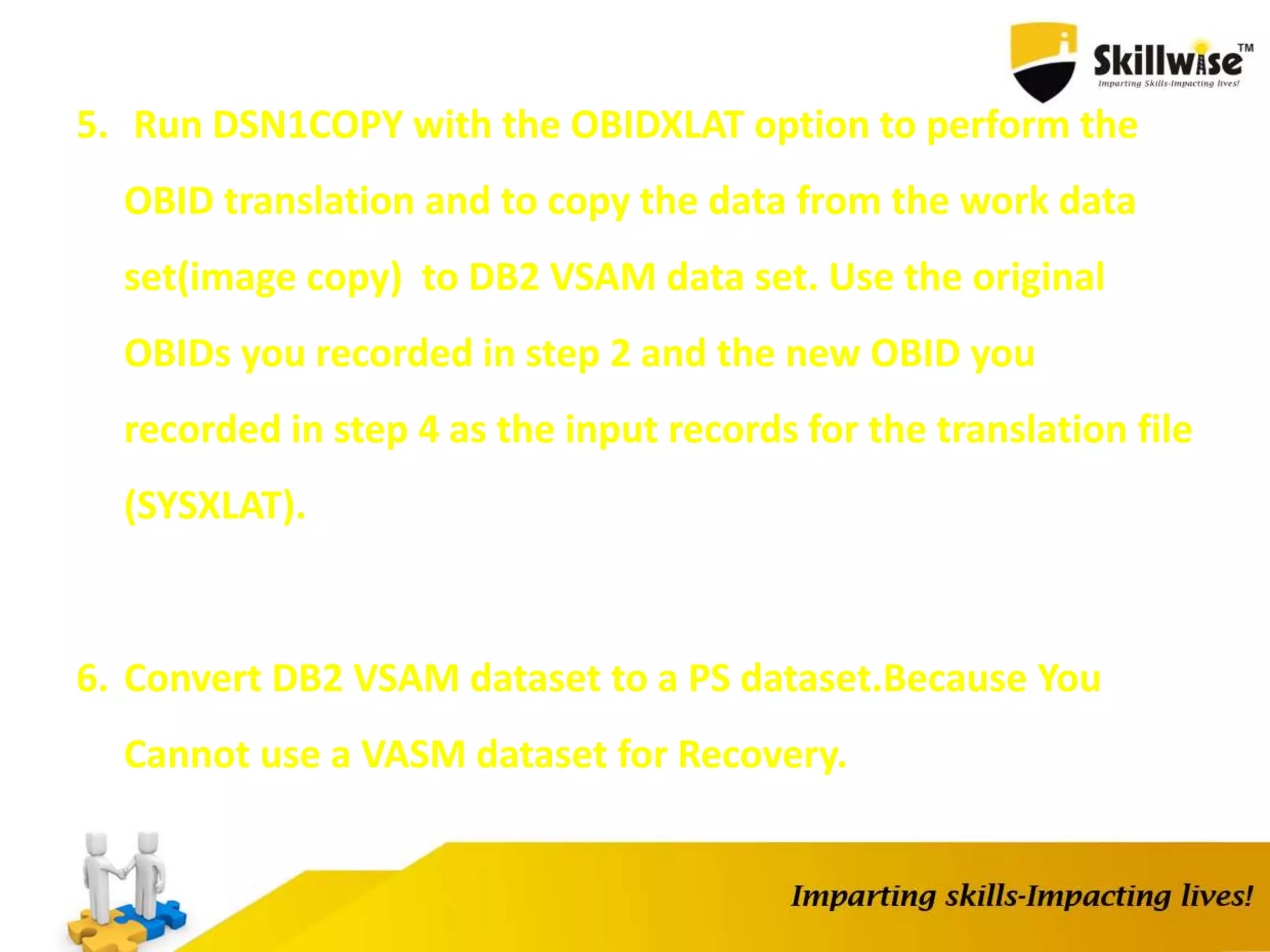 5. Run DSN1COPY with the OBIDXLAT option to perform the
OBID translation and to copy the data from the work data
set(image copy) to DB2 VSAM data set. Use the original
OBIDs you recorded in step 2 and the new OBID you
recorded in step 4 as the input records for the translation file
(SYSXLAT).
6. Convert DB2 VSAM dataset to a PS dataset.Because You
Cannot use a VASM dataset for Recovery.
 