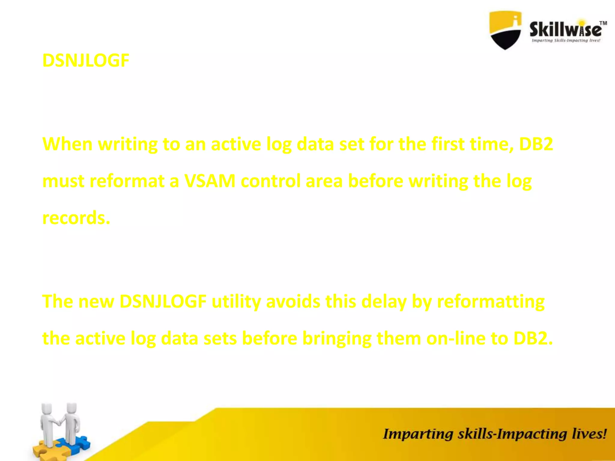 DSNJLOGF
When writing to an active log data set for the first time, DB2
must reformat a VSAM control area before writing the log
records.
The new DSNJLOGF utility avoids this delay by reformatting
the active log data sets before bringing them on-line to DB2.
 