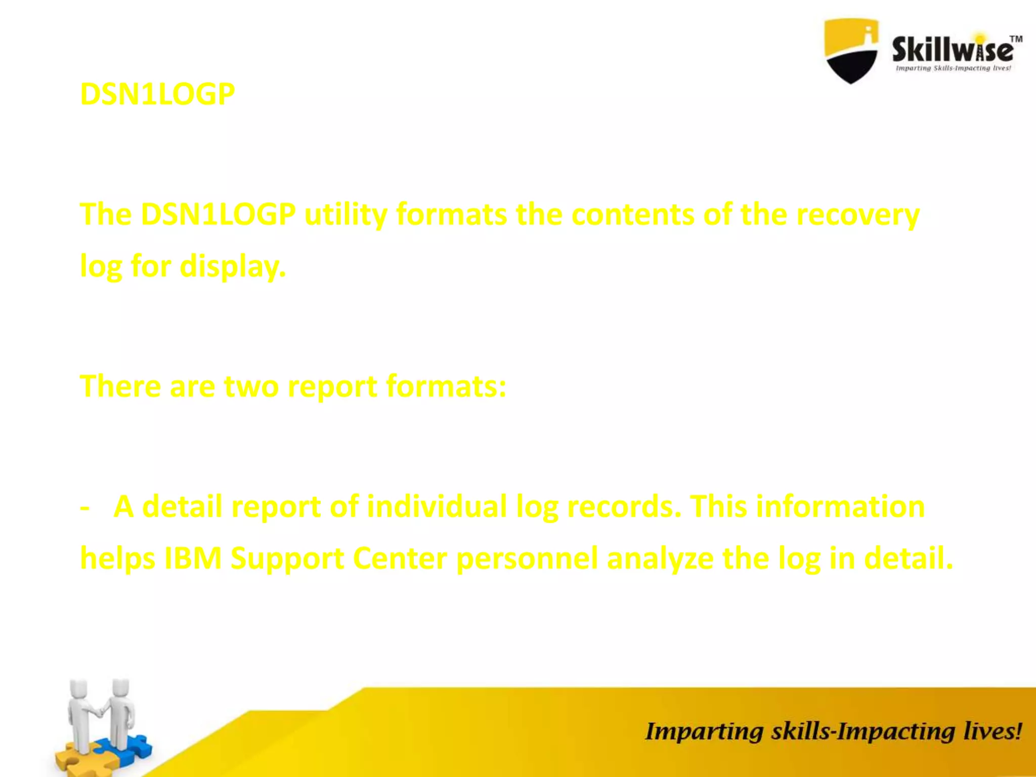 DSN1LOGP
The DSN1LOGP utility formats the contents of the recovery
log for display.
There are two report formats:
- A detail report of individual log records. This information
helps IBM Support Center personnel analyze the log in detail.
 