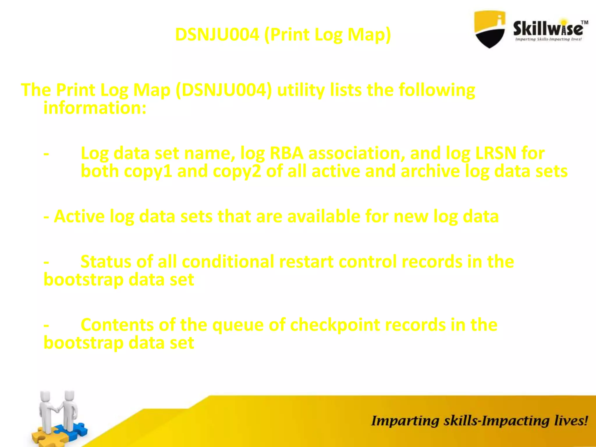 DSNJU004 (Print Log Map)
The Print Log Map (DSNJU004) utility lists the following
information:
- Log data set name, log RBA association, and log LRSN for
both copy1 and copy2 of all active and archive log data sets
- Active log data sets that are available for new log data
- Status of all conditional restart control records in the
bootstrap data set
- Contents of the queue of checkpoint records in the
bootstrap data set
 