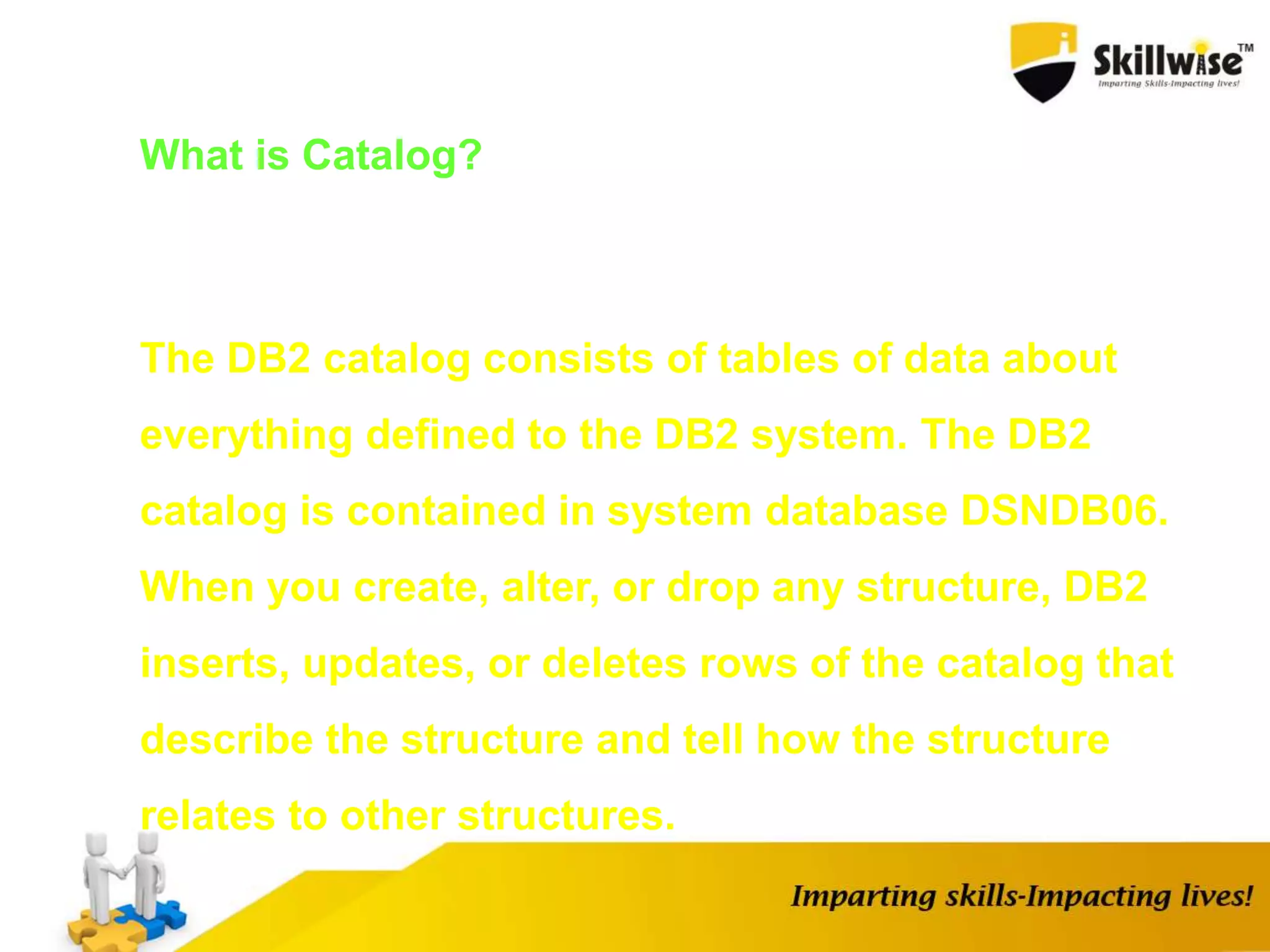 What is Catalog?
The DB2 catalog consists of tables of data about
everything defined to the DB2 system. The DB2
catalog is contained in system database DSNDB06.
When you create, alter, or drop any structure, DB2
inserts, updates, or deletes rows of the catalog that
describe the structure and tell how the structure
relates to other structures.
 