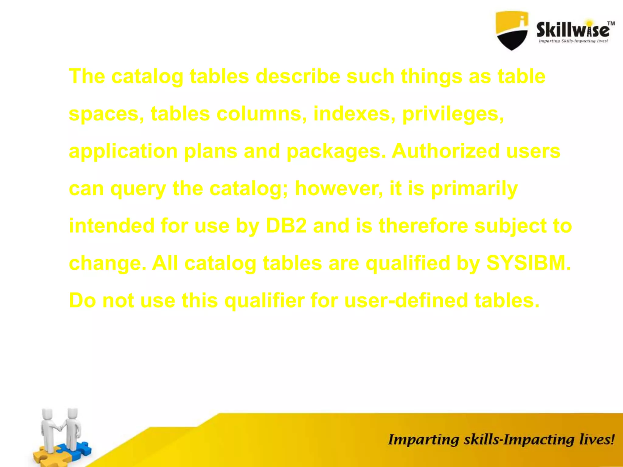 The catalog tables describe such things as table
spaces, tables columns, indexes, privileges,
application plans and packages. Authorized users
can query the catalog; however, it is primarily
intended for use by DB2 and is therefore subject to
change. All catalog tables are qualified by SYSIBM.
Do not use this qualifier for user-defined tables.
 