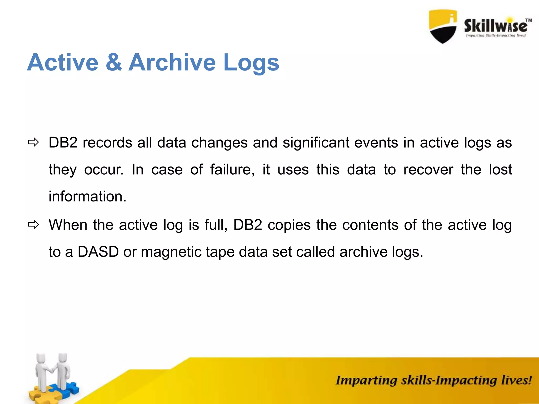 Active & Archive Logs
 DB2 records all data changes and significant events in active logs as
they occur. In case of failure, it uses this data to recover the lost
information.
 When the active log is full, DB2 copies the contents of the active log
to a DASD or magnetic tape data set called archive logs.
 