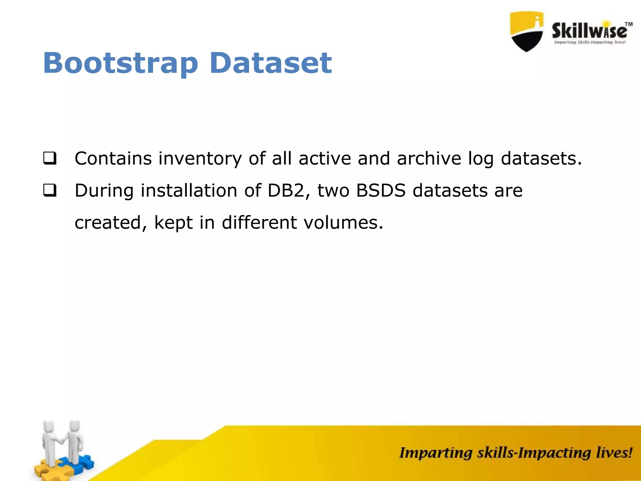Bootstrap Dataset
 Contains inventory of all active and archive log datasets.
 During installation of DB2, two BSDS datasets are
created, kept in different volumes.
 