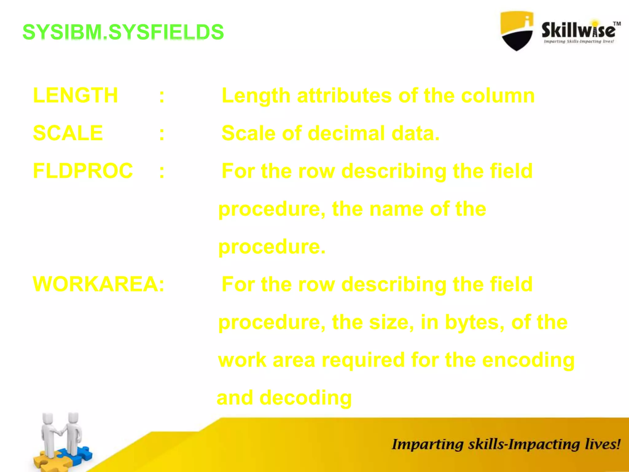 SYSIBM.SYSFIELDS
LENGTH : Length attributes of the column
SCALE : Scale of decimal data.
FLDPROC : For the row describing the field
procedure, the name of the
procedure.
WORKAREA: For the row describing the field
procedure, the size, in bytes, of the
work area required for the encoding
and decoding
 