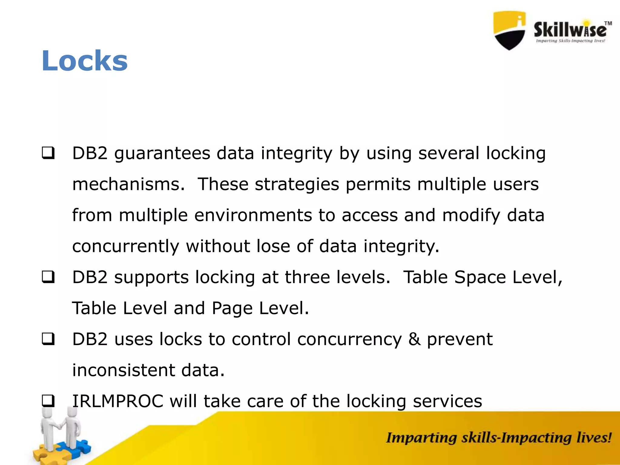 Locks
 DB2 guarantees data integrity by using several locking
mechanisms. These strategies permits multiple users
from multiple environments to access and modify data
concurrently without lose of data integrity.
 DB2 supports locking at three levels. Table Space Level,
Table Level and Page Level.
 DB2 uses locks to control concurrency & prevent
inconsistent data.
 IRLMPROC will take care of the locking services
 