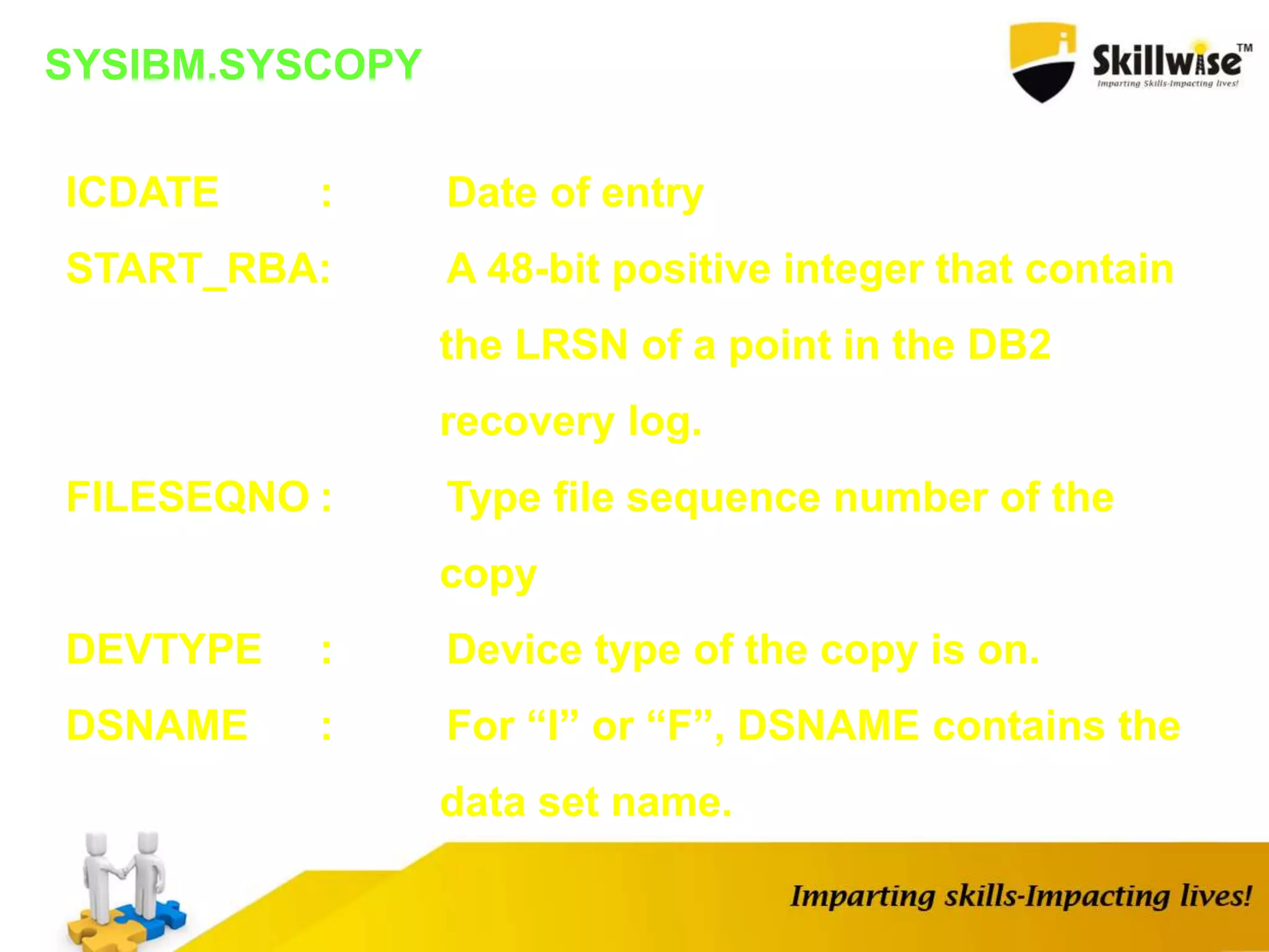 SYSIBM.SYSCOPY
ICDATE : Date of entry
START_RBA: A 48-bit positive integer that contain
the LRSN of a point in the DB2
recovery log.
FILESEQNO : Type file sequence number of the
copy
DEVTYPE : Device type of the copy is on.
DSNAME : For “I” or “F”, DSNAME contains the
data set name.
 