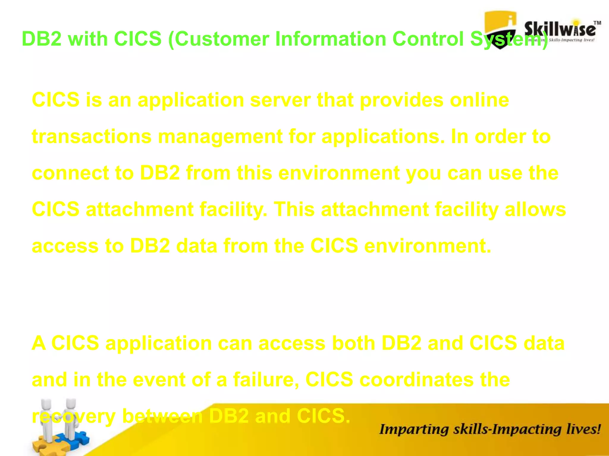 DB2 with CICS (Customer Information Control System)
CICS is an application server that provides online
transactions management for applications. In order to
connect to DB2 from this environment you can use the
CICS attachment facility. This attachment facility allows
access to DB2 data from the CICS environment.
A CICS application can access both DB2 and CICS data
and in the event of a failure, CICS coordinates the
recovery between DB2 and CICS.
 