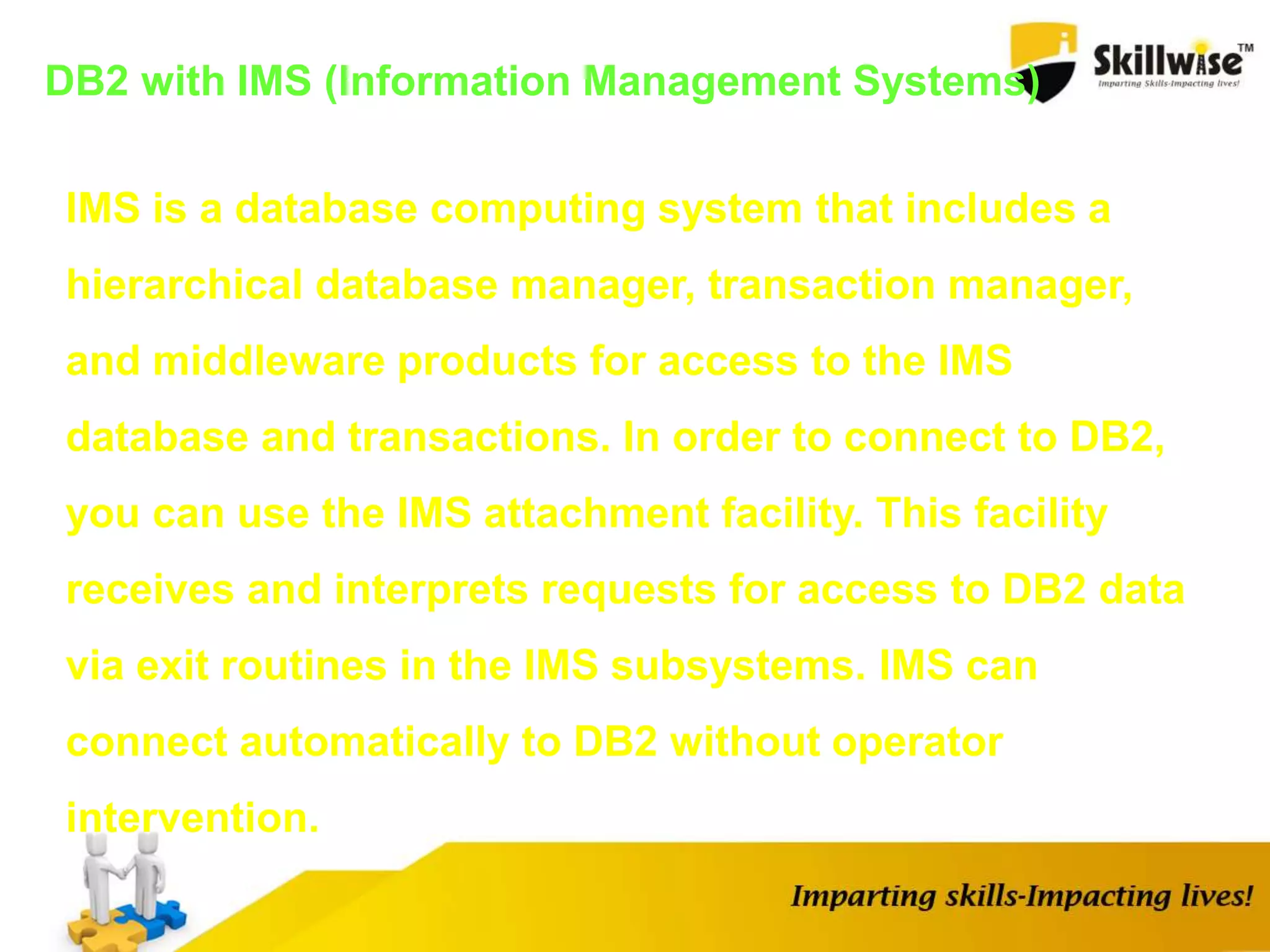 DB2 with IMS (Information Management Systems)
IMS is a database computing system that includes a
hierarchical database manager, transaction manager,
and middleware products for access to the IMS
database and transactions. In order to connect to DB2,
you can use the IMS attachment facility. This facility
receives and interprets requests for access to DB2 data
via exit routines in the IMS subsystems. IMS can
connect automatically to DB2 without operator
intervention.
 