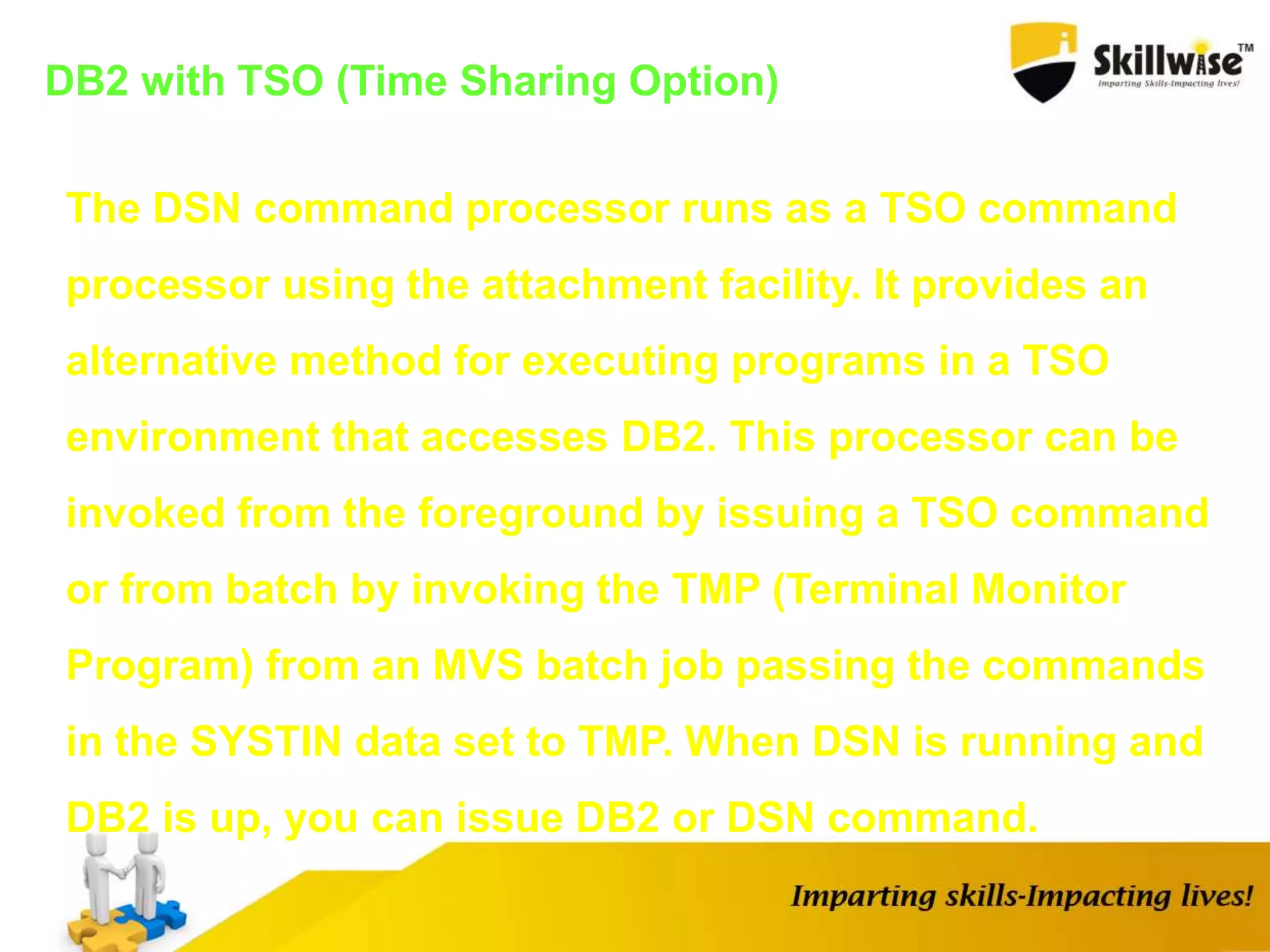 DB2 with TSO (Time Sharing Option)
The DSN command processor runs as a TSO command
processor using the attachment facility. It provides an
alternative method for executing programs in a TSO
environment that accesses DB2. This processor can be
invoked from the foreground by issuing a TSO command
or from batch by invoking the TMP (Terminal Monitor
Program) from an MVS batch job passing the commands
in the SYSTIN data set to TMP. When DSN is running and
DB2 is up, you can issue DB2 or DSN command.
 