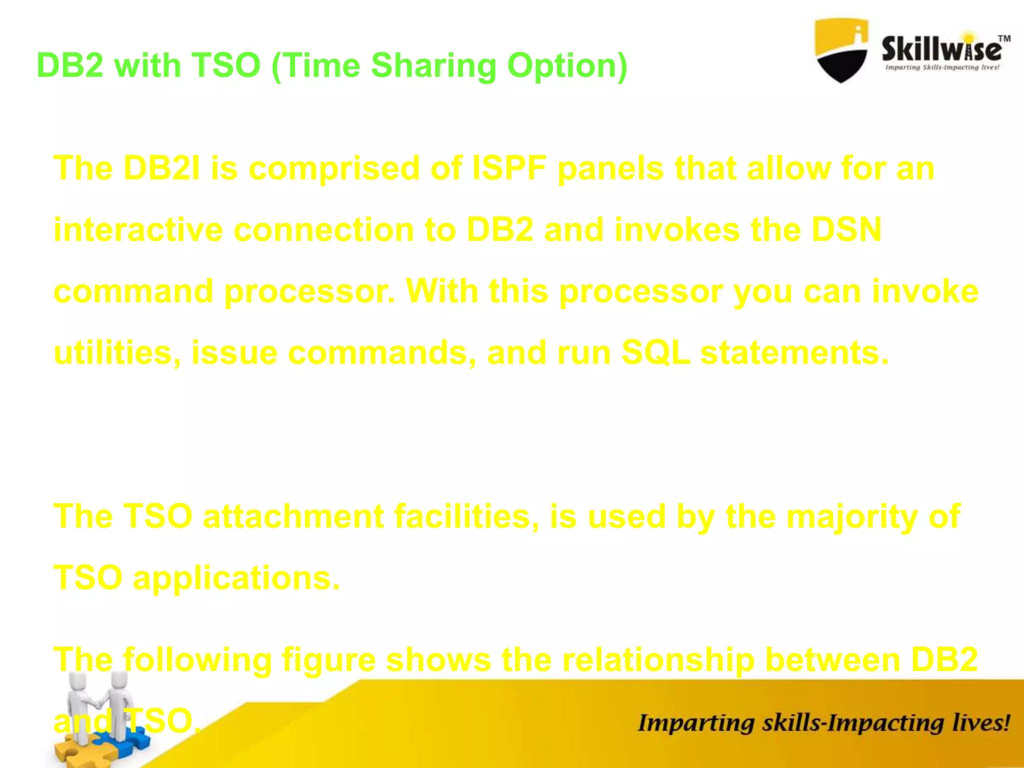 DB2 with TSO (Time Sharing Option)
The DB2I is comprised of ISPF panels that allow for an
interactive connection to DB2 and invokes the DSN
command processor. With this processor you can invoke
utilities, issue commands, and run SQL statements.
The TSO attachment facilities, is used by the majority of
TSO applications.
The following figure shows the relationship between DB2
and TSO.
 