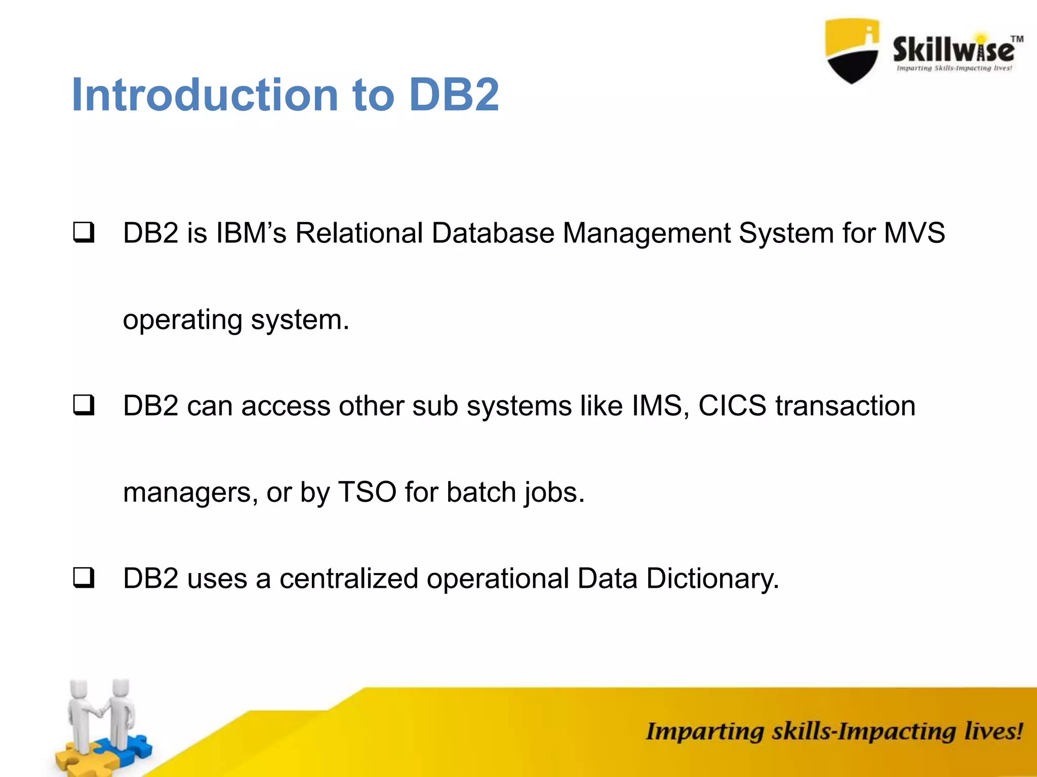  DB2 is IBM’s Relational Database Management System for MVS
operating system.
 DB2 can access other sub systems like IMS, CICS transaction
managers, or by TSO for batch jobs.
 DB2 uses a centralized operational Data Dictionary.
Introduction to DB2
 