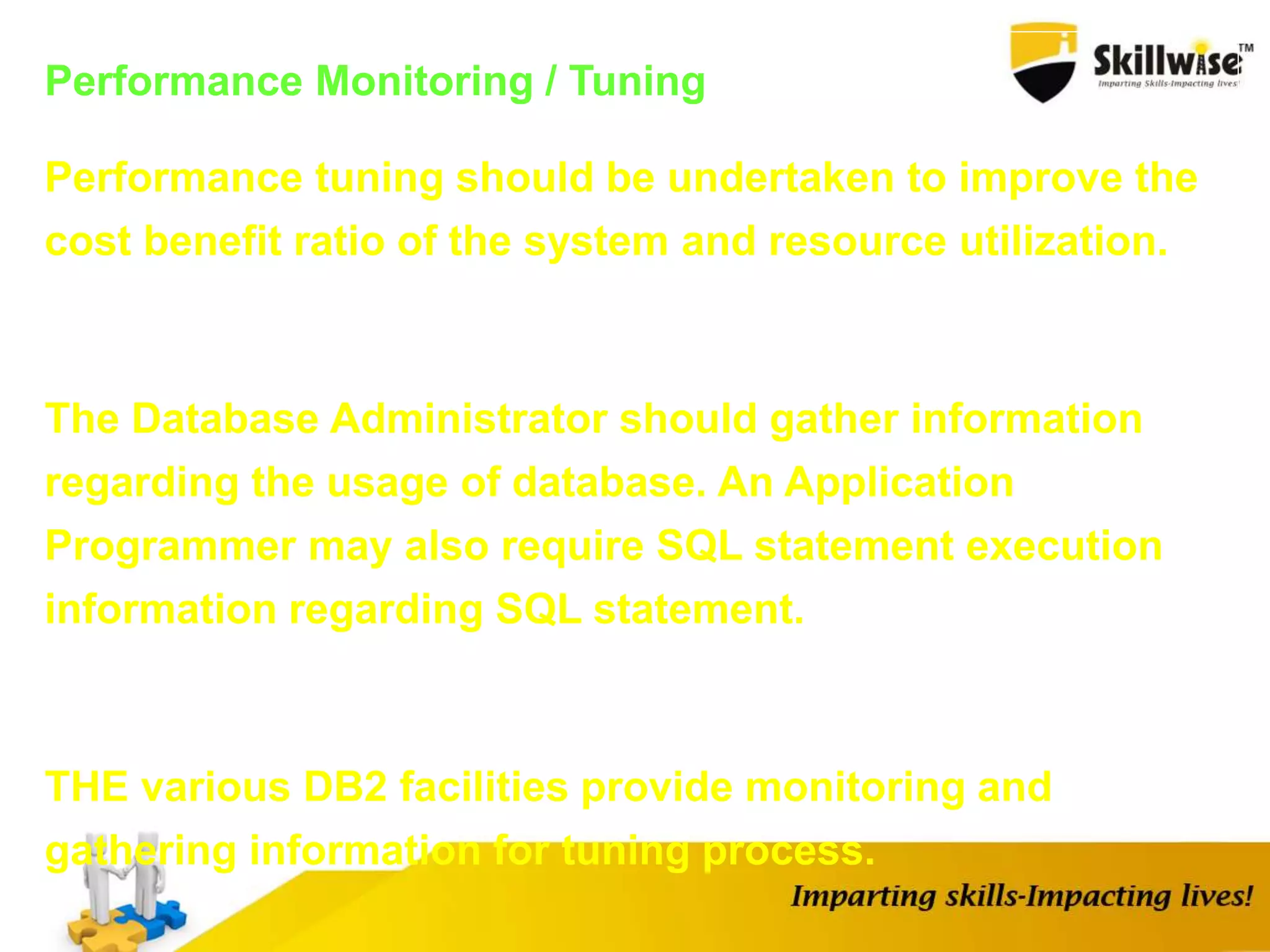 Performance Monitoring / Tuning
Performance tuning should be undertaken to improve the
cost benefit ratio of the system and resource utilization.
The Database Administrator should gather information
regarding the usage of database. An Application
Programmer may also require SQL statement execution
information regarding SQL statement.
THE various DB2 facilities provide monitoring and
gathering information for tuning process.
 