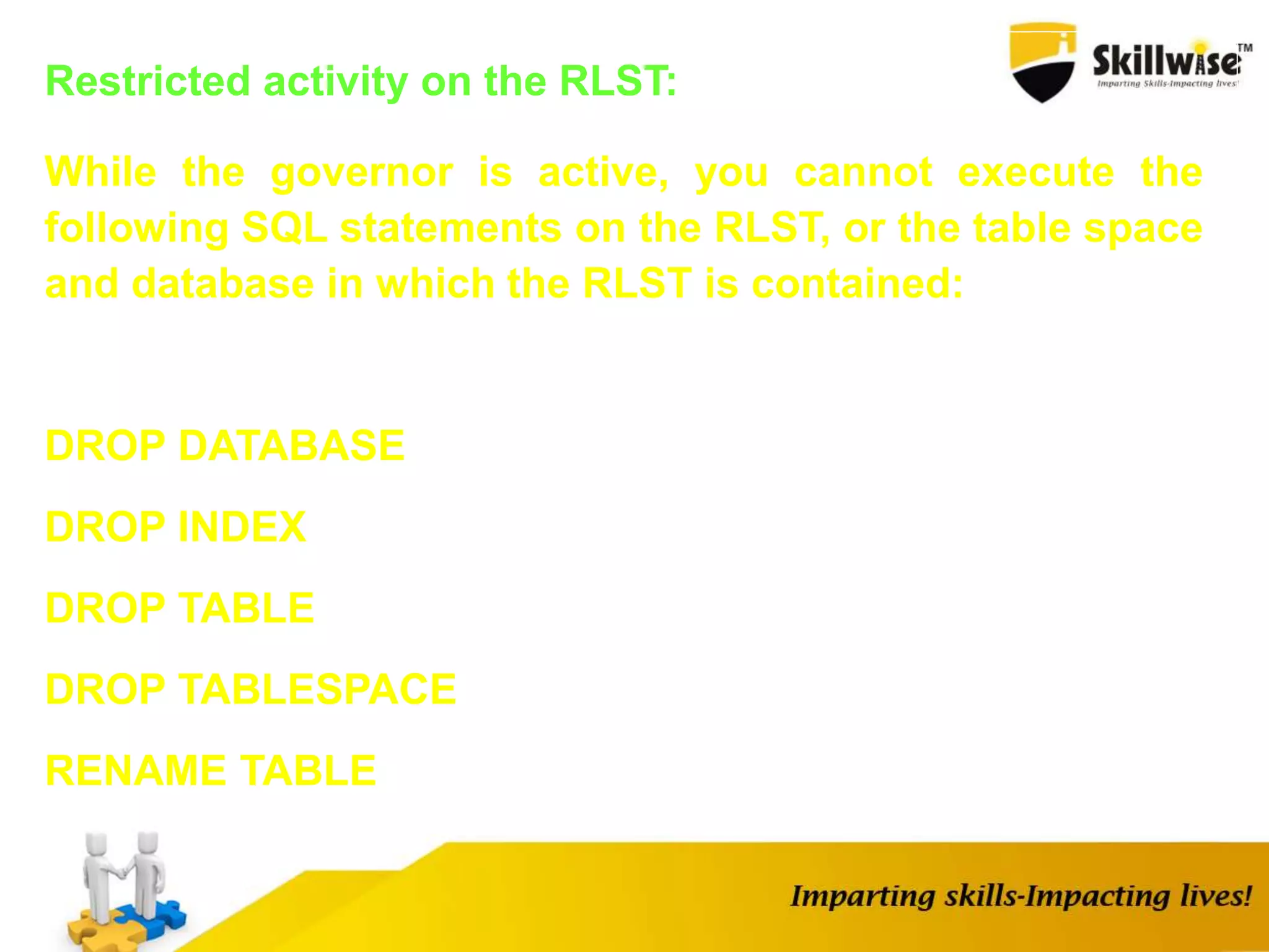 Restricted activity on the RLST:
While the governor is active, you cannot execute the
following SQL statements on the RLST, or the table space
and database in which the RLST is contained:
DROP DATABASE
DROP INDEX
DROP TABLE
DROP TABLESPACE
RENAME TABLE
 