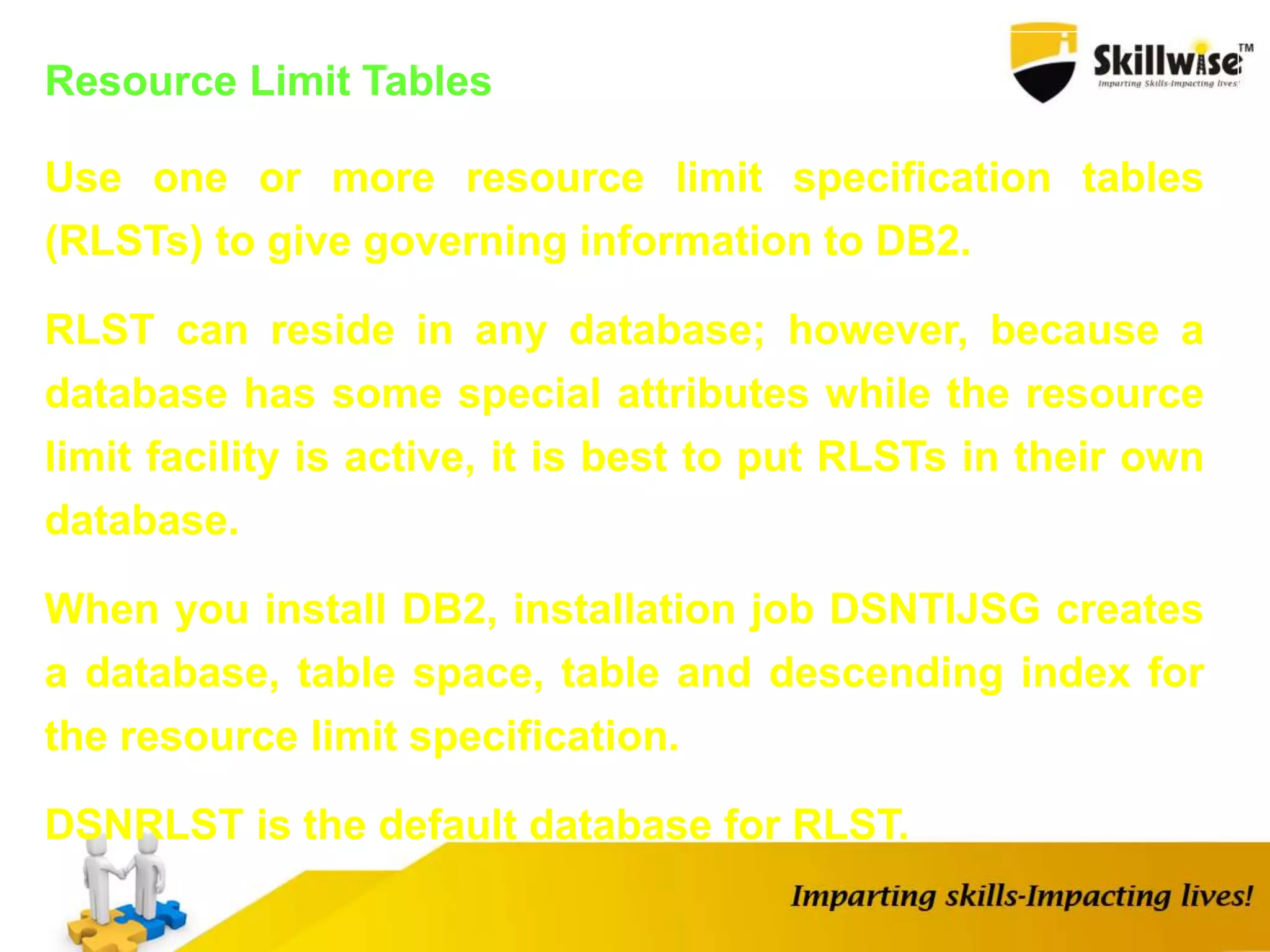 Resource Limit Tables
Use one or more resource limit specification tables
(RLSTs) to give governing information to DB2.
RLST can reside in any database; however, because a
database has some special attributes while the resource
limit facility is active, it is best to put RLSTs in their own
database.
When you install DB2, installation job DSNTIJSG creates
a database, table space, table and descending index for
the resource limit specification.
DSNRLST is the default database for RLST.
 