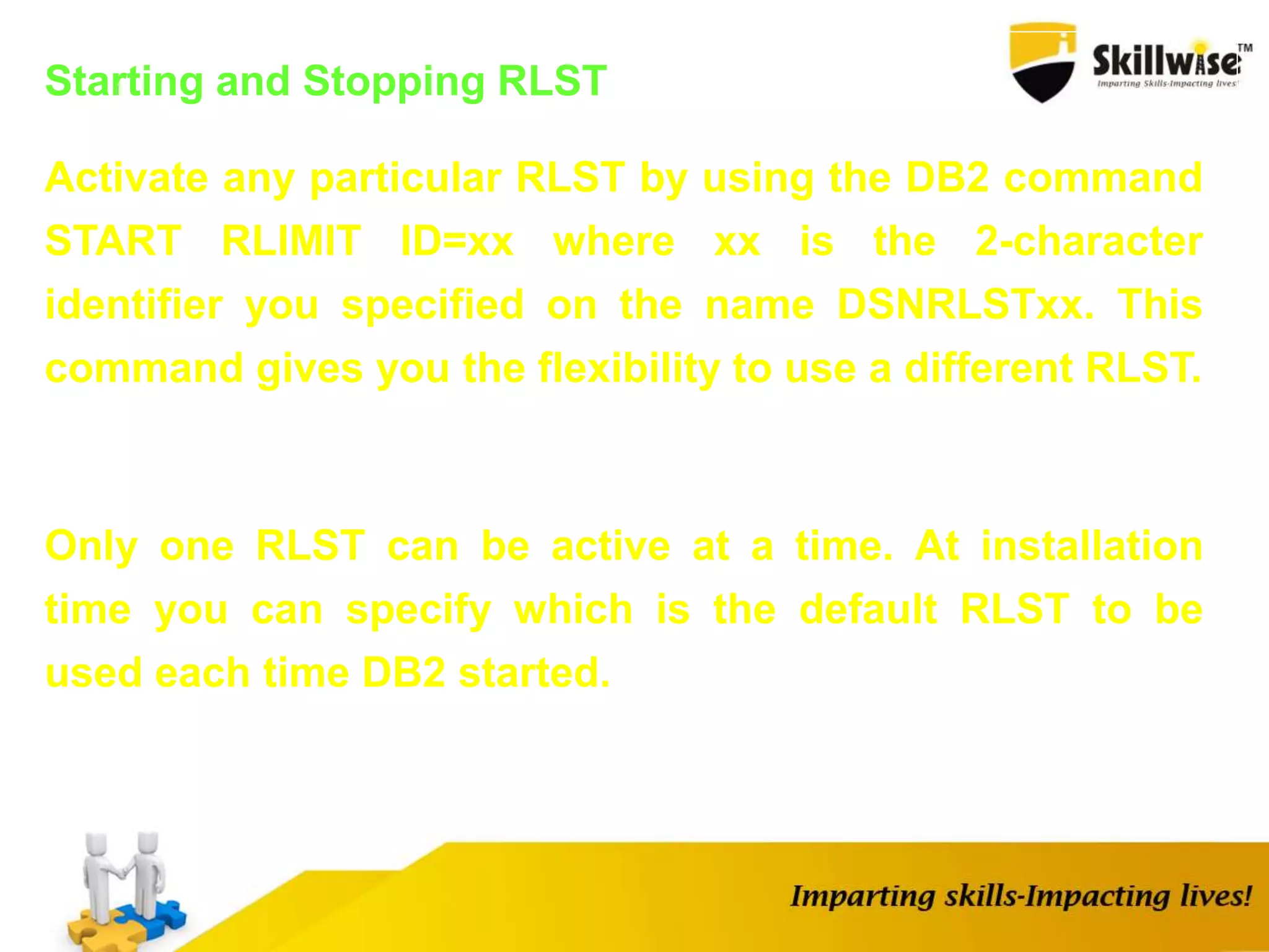 Starting and Stopping RLST
Activate any particular RLST by using the DB2 command
START RLIMIT ID=xx where xx is the 2-character
identifier you specified on the name DSNRLSTxx. This
command gives you the flexibility to use a different RLST.
Only one RLST can be active at a time. At installation
time you can specify which is the default RLST to be
used each time DB2 started.
 