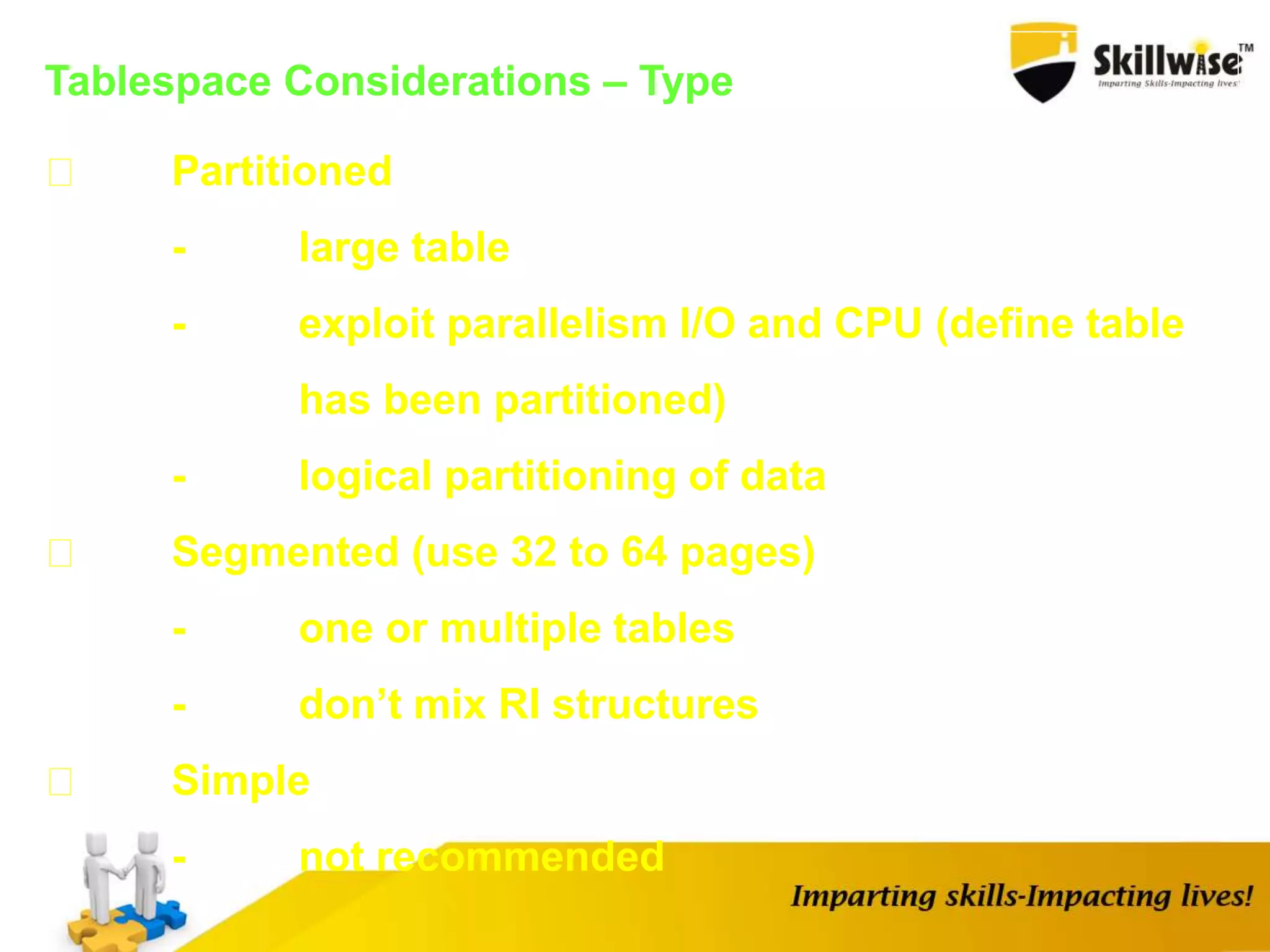 Tablespace Considerations – Type
Partitioned
- large table
- exploit parallelism I/O and CPU (define table
has been partitioned)
- logical partitioning of data
Segmented (use 32 to 64 pages)
- one or multiple tables
- don’t mix RI structures
Simple
- not recommended
 