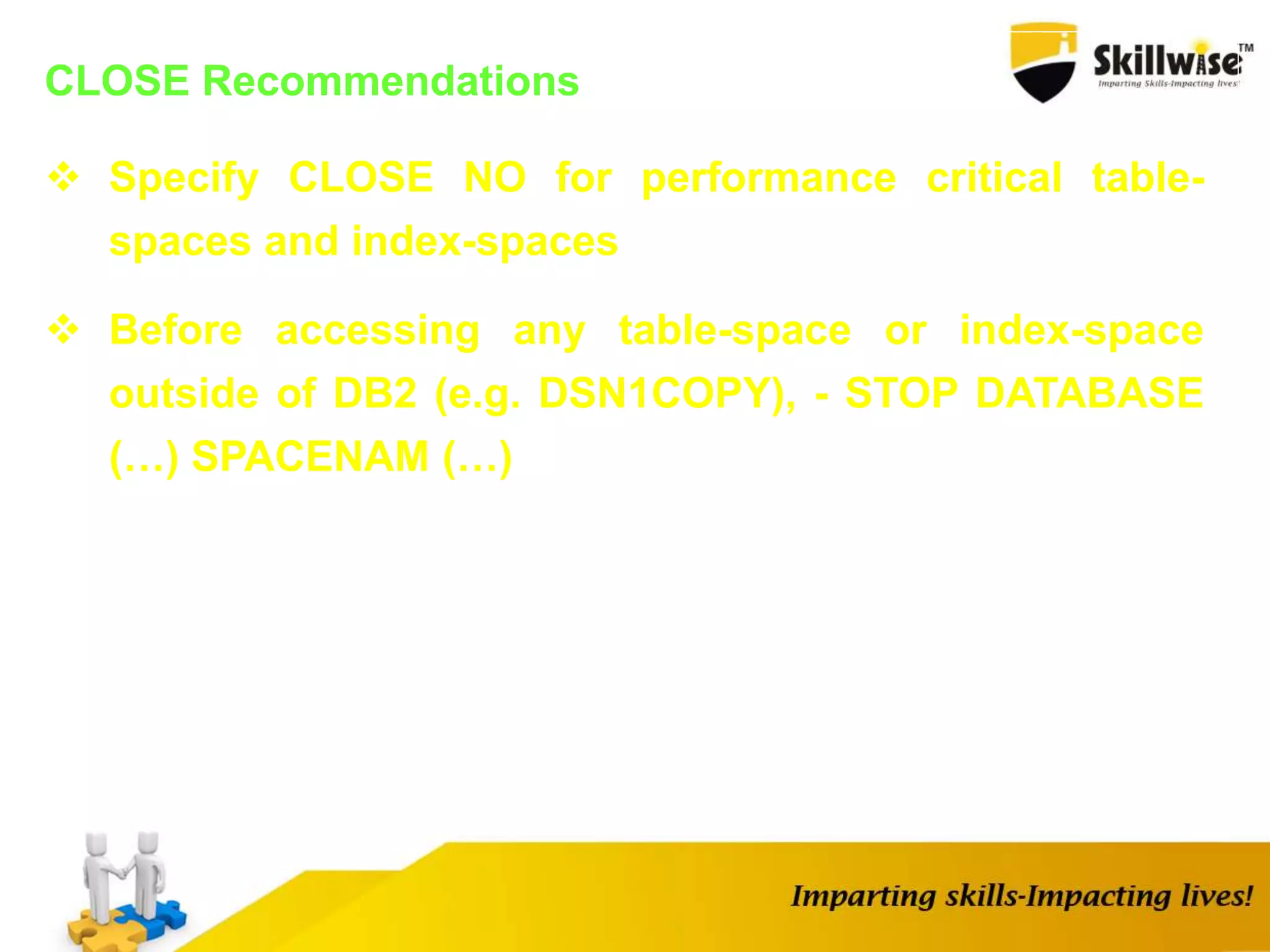 CLOSE Recommendations
 Specify CLOSE NO for performance critical table-
spaces and index-spaces
 Before accessing any table-space or index-space
outside of DB2 (e.g. DSN1COPY), - STOP DATABASE
(…) SPACENAM (…)
 
