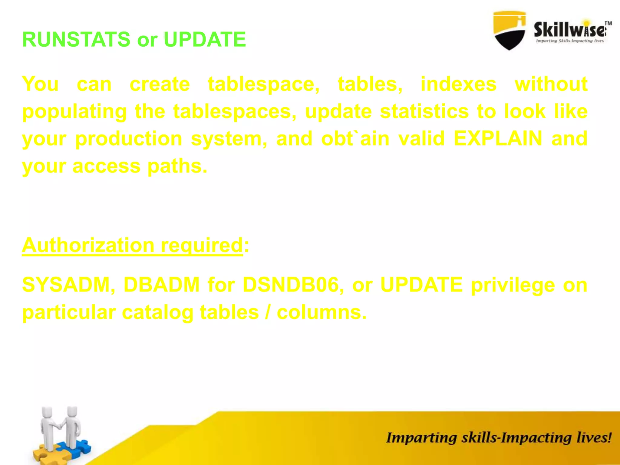 RUNSTATS or UPDATE
You can create tablespace, tables, indexes without
populating the tablespaces, update statistics to look like
your production system, and obt`ain valid EXPLAIN and
your access paths.
Authorization required:
SYSADM, DBADM for DSNDB06, or UPDATE privilege on
particular catalog tables / columns.
 