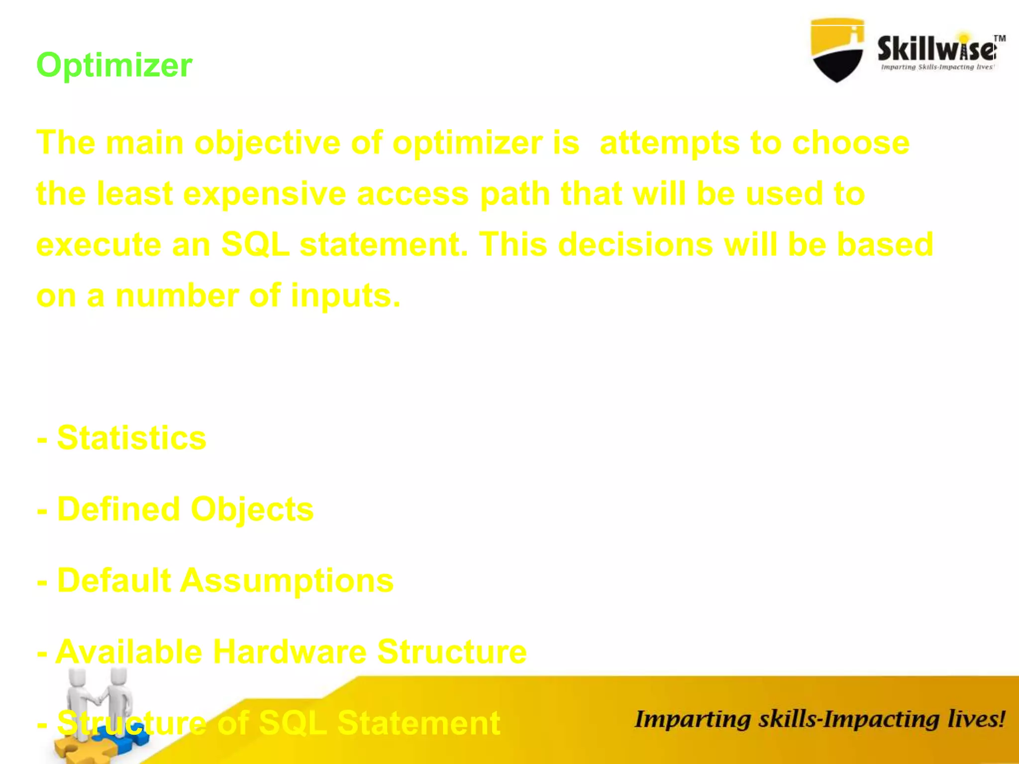 Optimizer
The main objective of optimizer is attempts to choose
the least expensive access path that will be used to
execute an SQL statement. This decisions will be based
on a number of inputs.
- Statistics
- Defined Objects
- Default Assumptions
- Available Hardware Structure
- Structure of SQL Statement
 