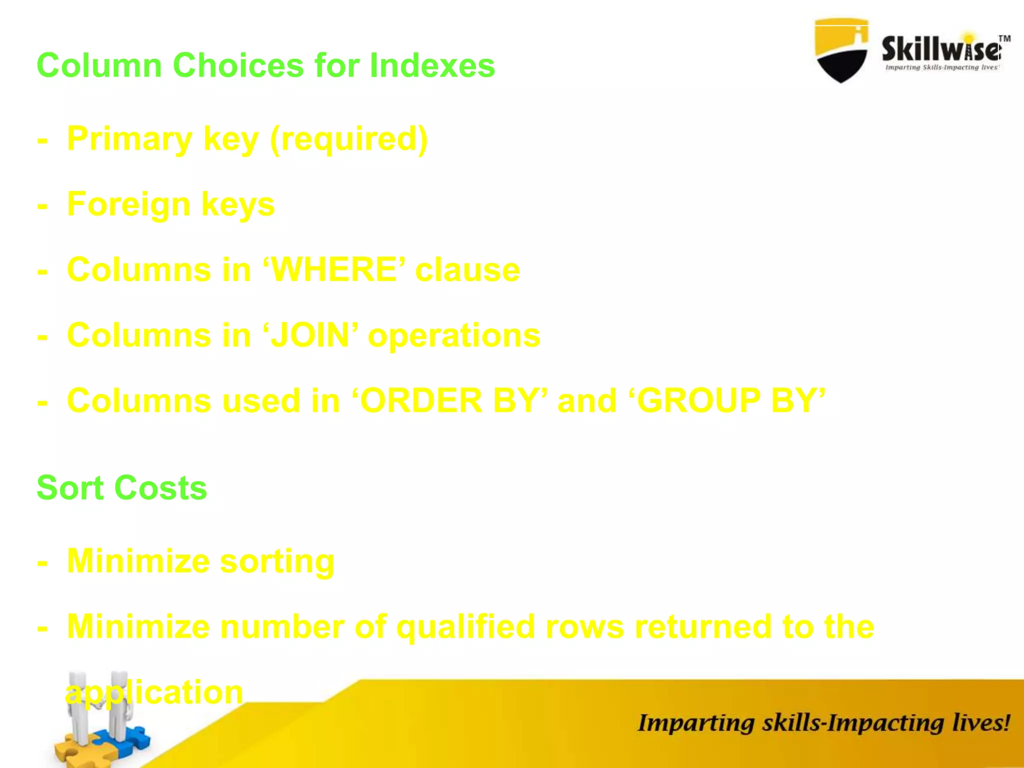 Column Choices for Indexes
- Primary key (required)
- Foreign keys
- Columns in ‘WHERE’ clause
- Columns in ‘JOIN’ operations
- Columns used in ‘ORDER BY’ and ‘GROUP BY’
Sort Costs
- Minimize sorting
- Minimize number of qualified rows returned to the
application
 
