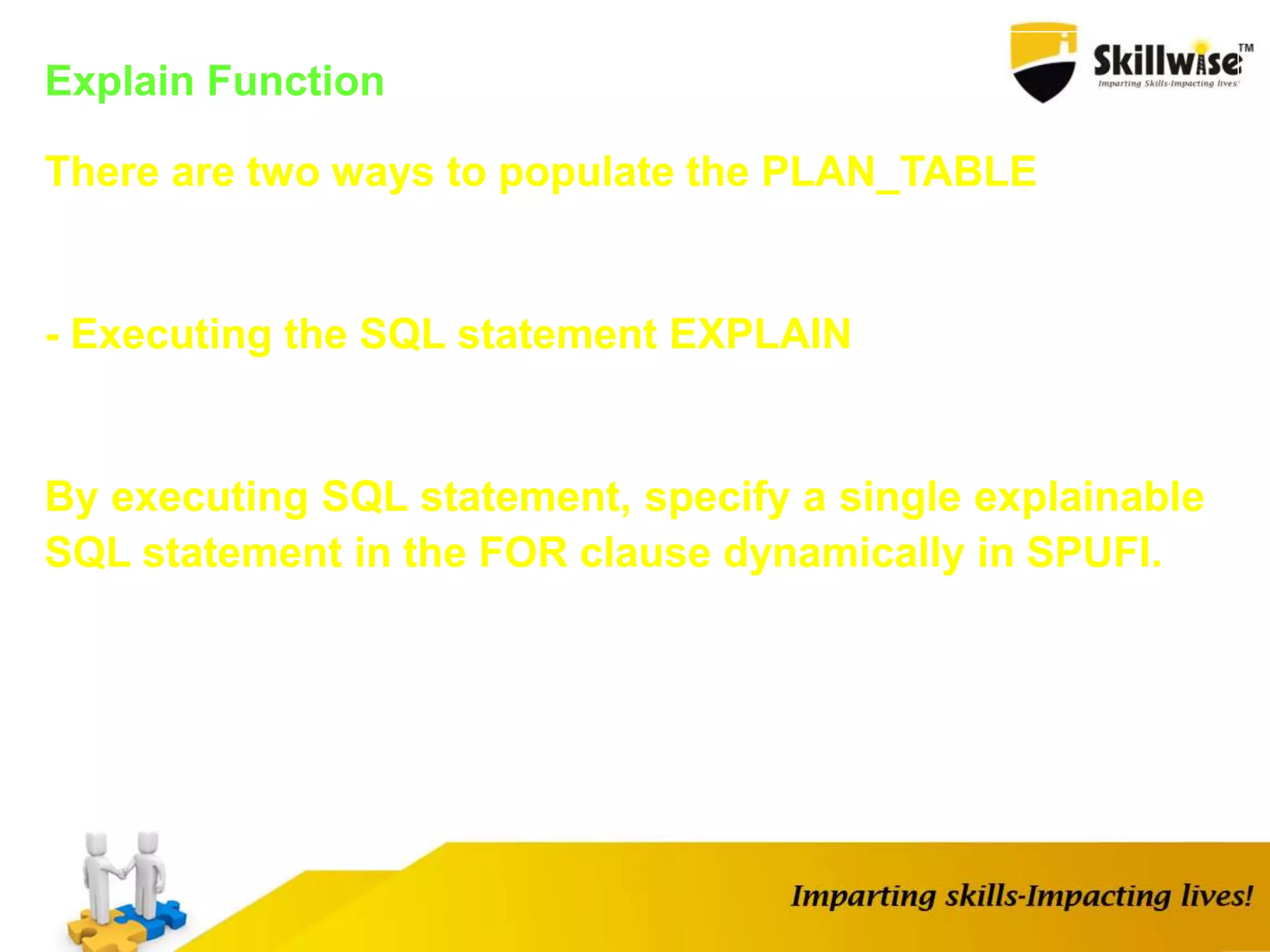 Explain Function
There are two ways to populate the PLAN_TABLE
- Executing the SQL statement EXPLAIN
By executing SQL statement, specify a single explainable
SQL statement in the FOR clause dynamically in SPUFI.
 