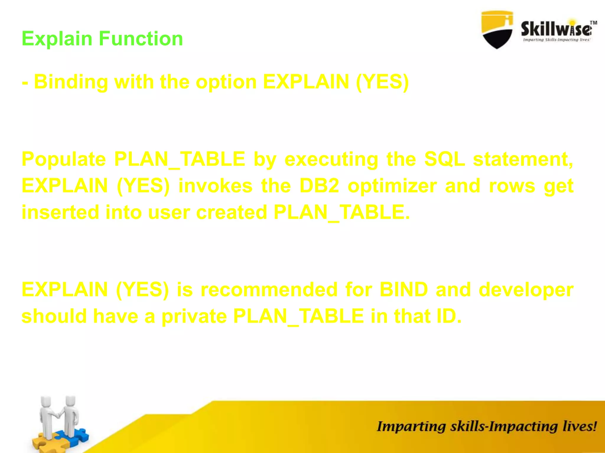 Explain Function
- Binding with the option EXPLAIN (YES)
Populate PLAN_TABLE by executing the SQL statement,
EXPLAIN (YES) invokes the DB2 optimizer and rows get
inserted into user created PLAN_TABLE.
EXPLAIN (YES) is recommended for BIND and developer
should have a private PLAN_TABLE in that ID.
 