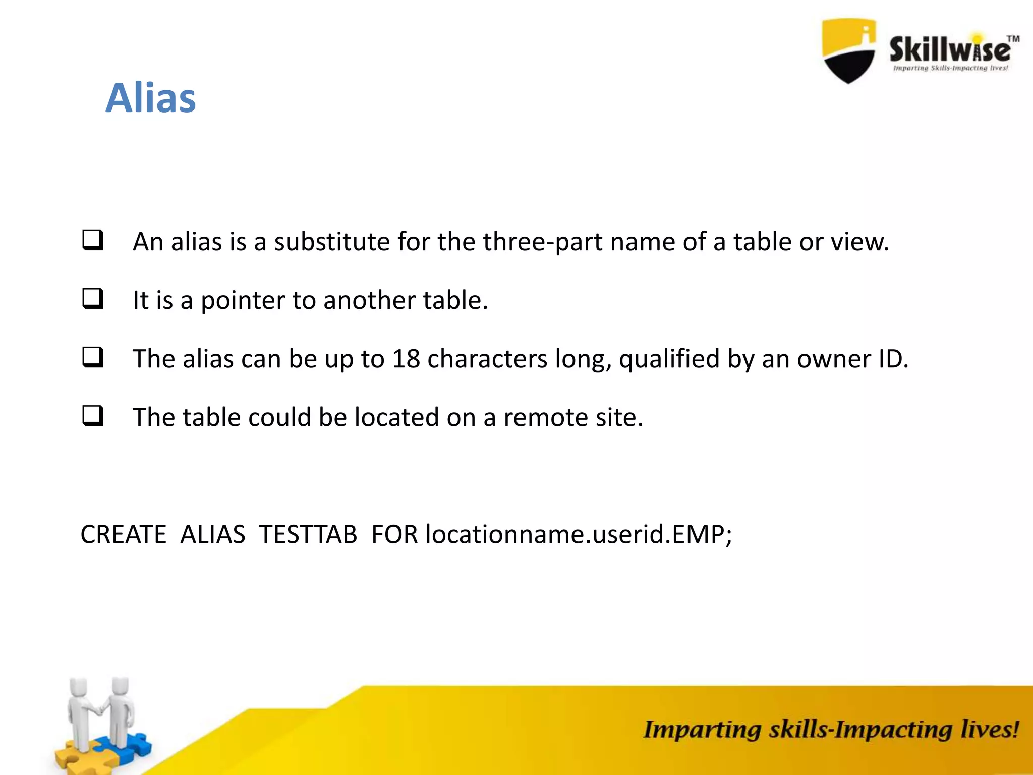  An alias is a substitute for the three-part name of a table or view.
 It is a pointer to another table.
 The alias can be up to 18 characters long, qualified by an owner ID.
 The table could be located on a remote site.
CREATE ALIAS TESTTAB FOR locationname.userid.EMP;
Alias
 
