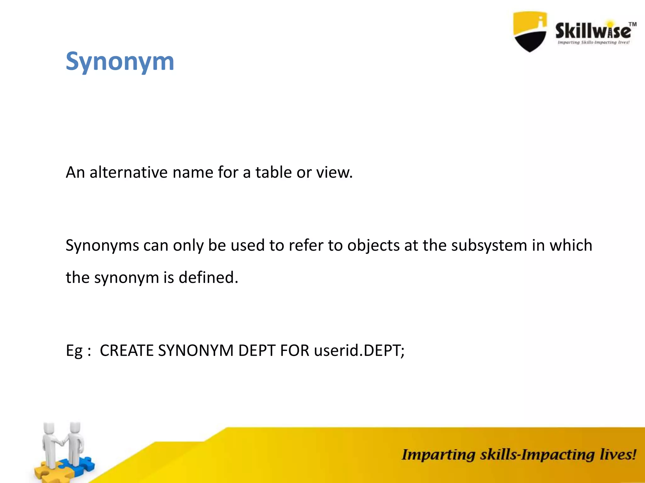 An alternative name for a table or view.
Synonyms can only be used to refer to objects at the subsystem in which
the synonym is defined.
Eg : CREATE SYNONYM DEPT FOR userid.DEPT;
Synonym
 