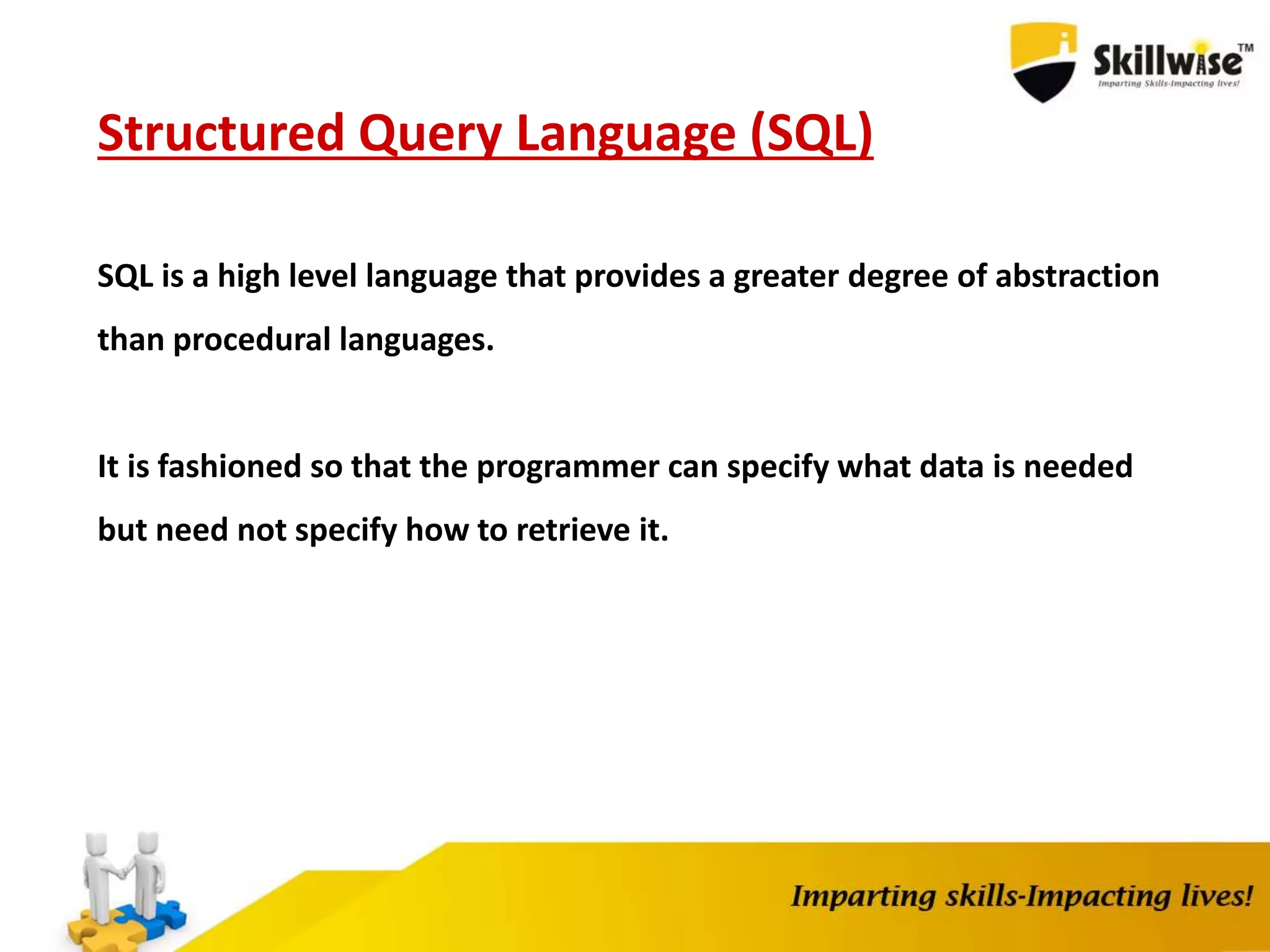 Structured Query Language (SQL)
SQL is a high level language that provides a greater degree of abstraction
than procedural languages.
It is fashioned so that the programmer can specify what data is needed
but need not specify how to retrieve it.
 