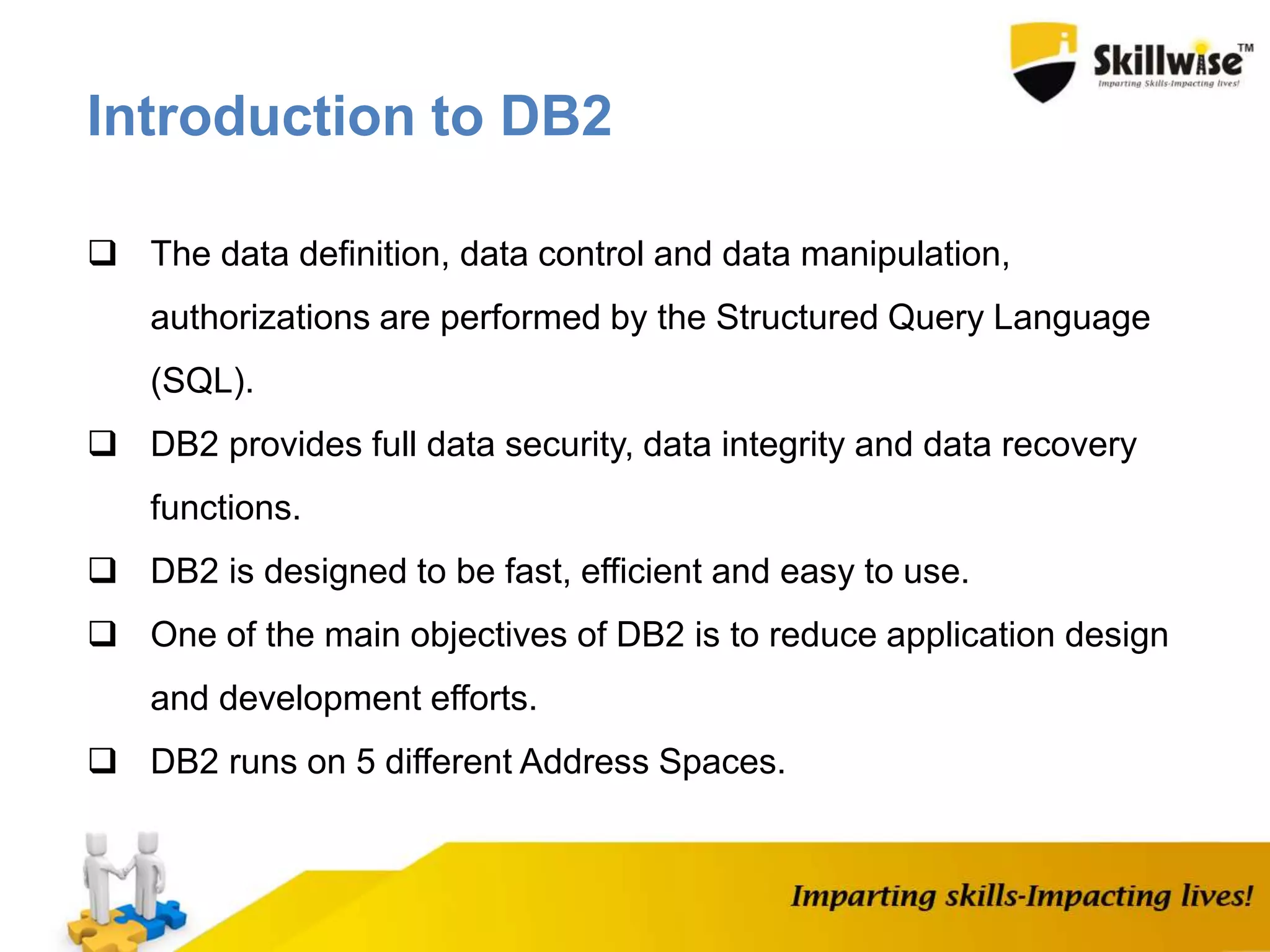  The data definition, data control and data manipulation,
authorizations are performed by the Structured Query Language
(SQL).
 DB2 provides full data security, data integrity and data recovery
functions.
 DB2 is designed to be fast, efficient and easy to use.
 One of the main objectives of DB2 is to reduce application design
and development efforts.
 DB2 runs on 5 different Address Spaces.
Introduction to DB2
 