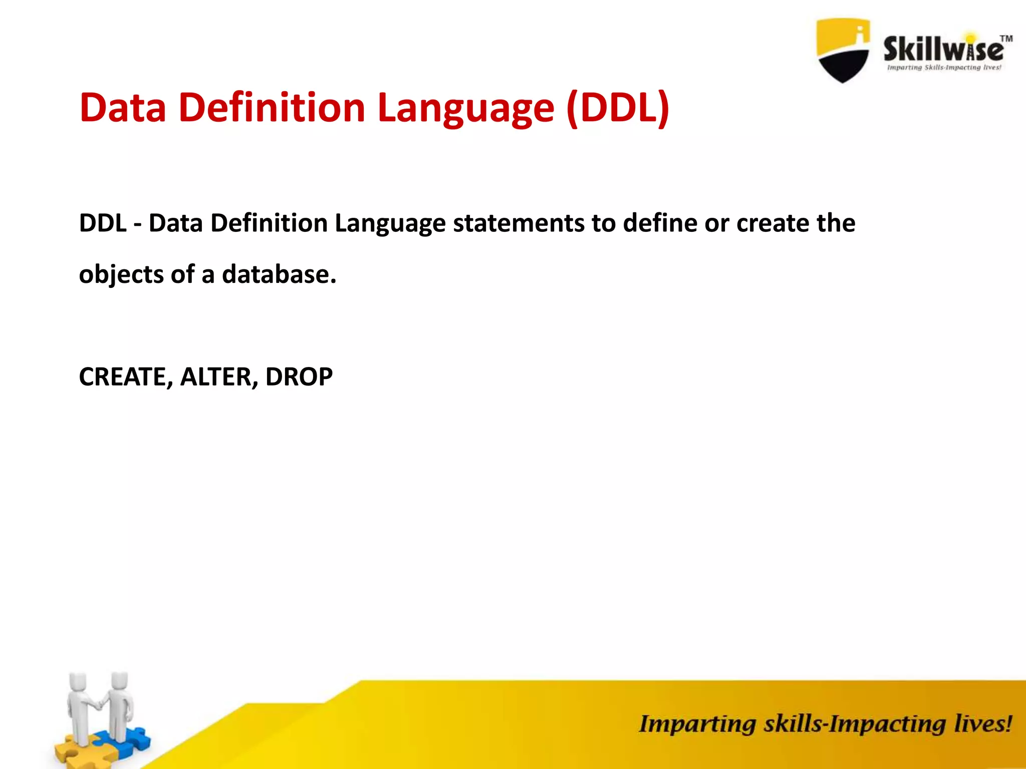 Data Definition Language (DDL)
DDL - Data Definition Language statements to define or create the
objects of a database.
CREATE, ALTER, DROP
 