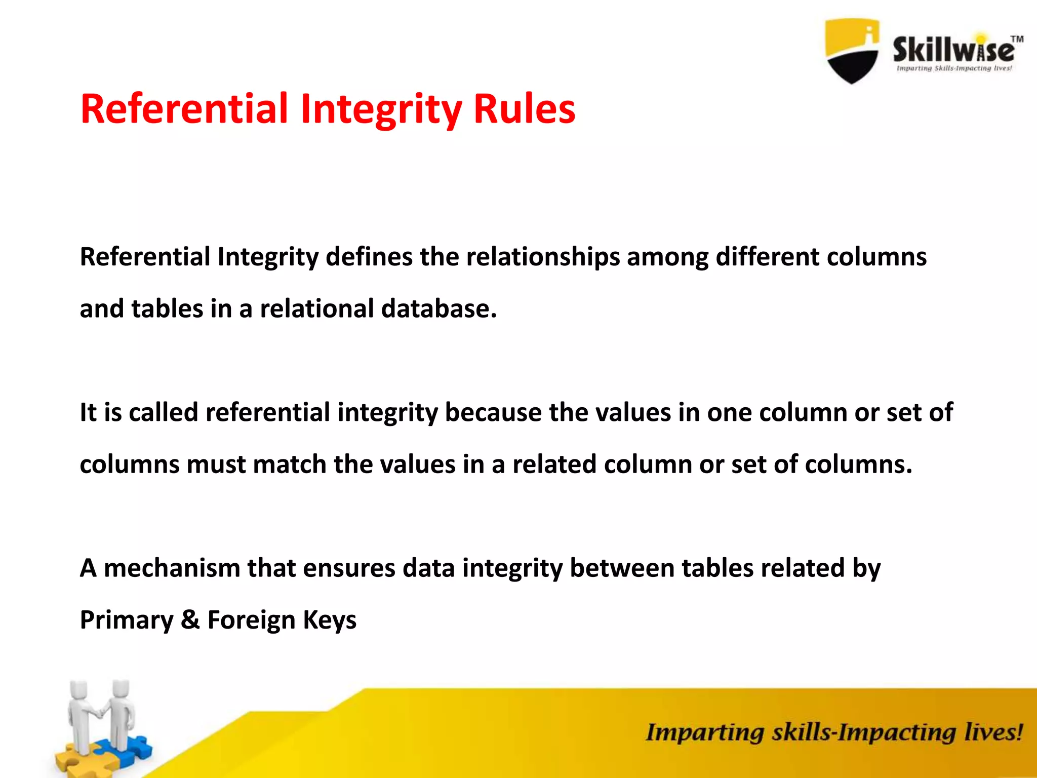 Referential Integrity Rules
Referential Integrity defines the relationships among different columns
and tables in a relational database.
It is called referential integrity because the values in one column or set of
columns must match the values in a related column or set of columns.
A mechanism that ensures data integrity between tables related by
Primary & Foreign Keys
 