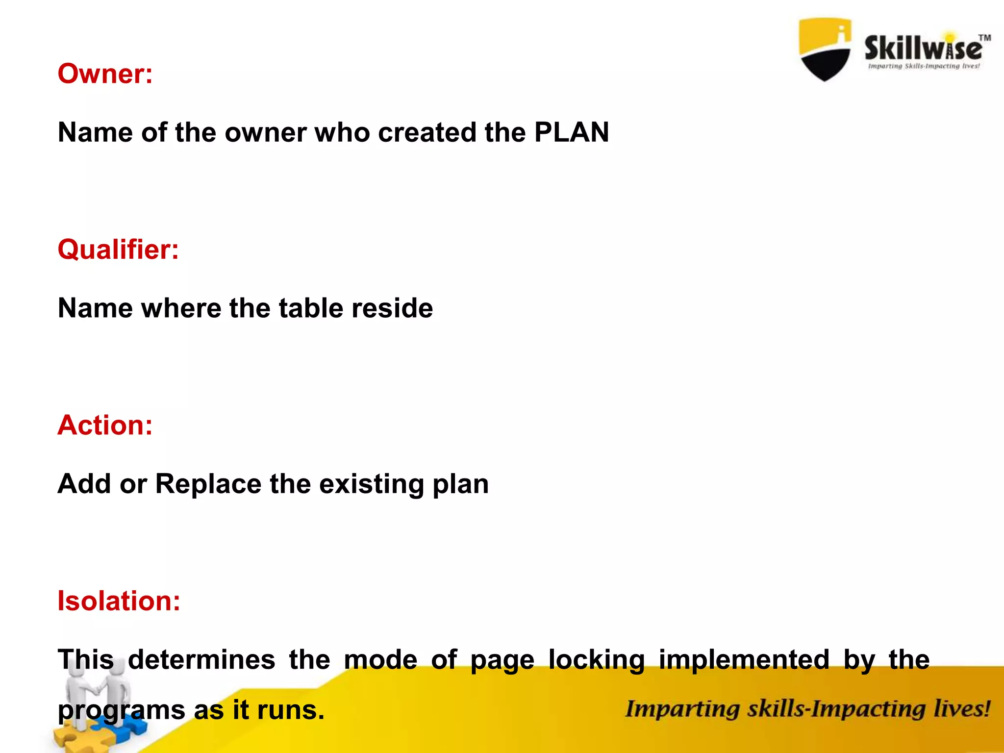 Owner:
Name of the owner who created the PLAN
Qualifier:
Name where the table reside
Action:
Add or Replace the existing plan
Isolation:
This determines the mode of page locking implemented by the
programs as it runs.
 
